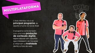 O Bola Atlântida não é só
principal programa de
esporte e humor do Sul do Brasil.
O programa conta também
com uma forte produção
de conteúdo digital,
especializado em assuntos
que interessam ao torcedor
e inflamam a rivalidade
dentro e fora da web.
 