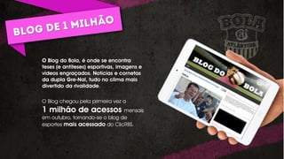 O Blog do Bola, é onde se encontra
teses (e antíteses) esportivas, imagens e
vídeos engraçados. Notícias e cornetas
da dupla Gre-Nal, tudo no clima mais
divertido da rivalidade.
O Blog chegou pela primeira vez a
1 milhão de acessos mensais
em outubro, tornando-se o blog de
esportes mais acessado do ClicRBS.
 