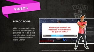 Vídeo apresentado pelo
ícone das madrugadas
gaúchas, Mr. Pí dá a sua
corneta sobre as últimas
noticias envolvendo a
dupla Grenal.
Informações contidas em
vídeos são mais lembradas
do que em textos.¹
1. http://www.proxxima.com.br/home/negocios/2013/10/18/Infografico--o-poder-dos-videos-online-no-marketing-digital
 