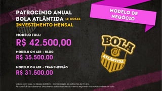 ONLINE/REDES SOCIAIS:
Blog
Defender as sessões que já existe: Corneta, Almanaque
esportivo
Cornetarista: posts mais cornetas.
Grenalizando o Universo: aleatoriedades identificadas com a
dupla GreNal.
Twitter
Social do Bola: Twitter de retweets dos sócios do bola.
Defender Facebook e Twitter do Bola (criar a social do bola:
retweets dos sócios do bola)
R$ 31.500,00
R$ 35.500,00
+
R$ 42.500,00
+
( )
Valores com base na tabela Abril/2014 - Condicionado ao patrocínio de 01 ano.
As cotas Full são soberanas, bloqueando patrocinadores do mesmo segmento nos outros modelos de cota.
 