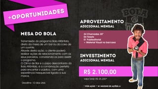 Transmissão do programa Bola Atlântida,
direto da mesa de um bar ou da casa de
um ouvinte.
Através desta ação, o cliente poderá
realizar ações de relacionamento com os
seus parceiros, convidando-os para assistir
o programa.
O Clima de Bar e o papo descontraído do
Bola Atlântida, é a combinação perfeita
para encantar o público, com uma
experiência inesquecível ligada a sua
marca.
24 Chamadas 30”
04 Tweets
01 Publieditorial
+ Material Visual no bar/casa
R$ 2.100,00
Deadline: 10 dias úteis
Valor Total: R$ 25.200*
* ** º
 