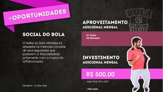 O twitter do Bola Atlântida irá
retweetar os melhores cornetas
de seus seguidores que
postarem a #SocialdoBola
juntamente com a marca do
@Patrocinador
01 Tweet
20 Retweets
R$ 500,00
Deadline: 10 dias úteis
Valor Total: R$ 6.000*
* ** º
 