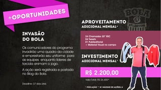 Os comunicadores do programa
invadirão uma quadra da cidade
e emprestarão seu uniforme para
as equipes enquanto líderes de
torcida animam o jogo.
A ação será registrada e postada
no Blog do Bola.
*
*
24 Chamadas 30” RSC
04 Tweets
01 Publieditorial
+ Material Visual no campo
R$ 2.200,00
Deadline: 07 dias úteis
Valor Total: R$ 26.400*
* ** º
 