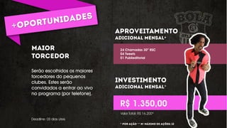 Serão escolhidos os maiores
torcedores do pequenos
clubes. Estes serão
convidados a entrar ao vivo
no programa (por telefone).
*
*
24 Chamadas 30” RSC
04 Tweets
01 Publieditorial
R$ 1.350,00
Deadline: 05 dias úteis
Valor Total: R$ 16.200*
* ** º
 