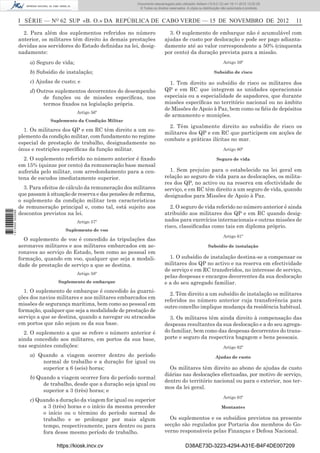 I SÉRIE — NO
62 SUP «B. O.» DA REPÚBLICA DE CABO VERDE — 15 DE NOVEMBRO DE 2012 11
2. Para além dos suplementos referidos no número
anterior, os militares têm direito às demais prestações
devidas aos servidores do Estado deﬁnidas na lei, desig-
nadamente:
a) Seguro de vida;
b) Subsídio de instalação;
c) Ajudas de custo; e
d) Outros suplementos decorrentes do desempenho
de funções ou de missões especíﬁcas, nos
termos ﬁxados na legislação própria.
Artigo 56º
Suplemento da Condição Militar
1. Os militares dos QP e em RC têm direito a um su-
plemento da condição militar, com fundamento no regime
especial de prestação de trabalho, designadamente no
ónus e restrições especíﬁcas da função militar.
2. O suplemento referido no número anterior é ﬁxado
em 15% (quinze por cento) da remuneração base mensal
auferida pelo militar, com arredondamento para a cen-
tena de escudos imediatamente superior.
3. Para efeitos de cálculo da remuneração dos militares
que passam à situação de reserva e das pensões de reforma,
o suplemento da condição militar tem características
de remuneração principal e, como tal, está sujeito aos
descontos previstos na lei.
Artigo 57º
Suplemento de voo
O suplemento de voo é concedido às tripulações das
aeronaves militares e aos militares embarcados em ae-
ronaves ao serviço do Estado, bem como ao pessoal em
formação, quando em voo, qualquer que seja a modali-
dade de prestação de serviço a que se destina.
Artigo 58º
Suplemento de embarque
1. O suplemento de embarque é concedido às guarni-
ções dos navios militares e aos militares embarcados em
missões de segurança marítima, bem como ao pessoal em
formação, qualquer que seja a modalidade de prestação de
serviço a que se destina, quando a navegar ou atracados
em portos que não sejam os da sua base.
2. O suplemento a que se refere o número anterior é
ainda concedido aos militares, em portos da sua base,
nas seguintes condições:
a) Quando a viagem ocorrer dentro do período
normal de trabalho e a duração for igual ou
superior a 6 (seis) horas;
b) Quando a viagem ocorrer fora do período normal
de trabalho, desde que a duração seja igual ou
superior a 3 (três) horas; e
c) Quando a duração da viagem for igual ou superior
a 3 (três) horas e o início da mesma preceder
o início ou o término do período normal de
trabalho e se prolongar por mais algum
tempo, respectivamente, para dentro ou para
fora desse mesmo período de trabalho.
3. O suplemento de embarque não é acumulável com
ajudas de custo por deslocação e pode ser pago adianta-
damente até ao valor correspondente a 50% (cinquenta
por cento) da duração prevista para a missão.
Artigo 59º
Subsídio de risco
1. Tem direito ao subsídio de risco os militares dos
QP e em RC que integrem as unidades operacionais
especiais ou a especialidade de sapadores, que durante
missões especíﬁcas no território nacional ou no âmbito
de Missões de Apoio à Paz, bem como os ﬁéis de depósitos
de armamento e munições.
2. Têm igualmente direito ao subsídio de risco os
militares dos QP e em RC que participem em acções de
combate a práticas ilícitas no mar.
Artigo 60º
Seguro de vida
1. Sem prejuízo para o estabelecido na lei geral em
relação ao seguro de vida para as deslocações, os milita-
res dos QP, no activo ou na reserva em efectividade de
serviço, e em RC têm direito a um seguro de vida, quando
designados para Missões de Apoio à Paz.
2. O seguro de vida referido no número anterior é ainda
atribuído aos militares dos QP e em RC quando desig-
nados para exercícios internacionais e outras missões de
risco, classiﬁcadas como tais em diploma próprio.
Artigo 61º
Subsídio de instalação
1. O subsídio de instalação destina-se a compensar os
militares dos QP no activo e na reserva em efectividade
de serviço e em RC transferidos, no interesse de serviço,
pelas despesas e encargos decorrentes da sua deslocação
e a do seu agregado familiar.
2. Têm direito a um subsídio de instalação os militares
referidos no número anterior cuja transferência para
outro concelho implique mudança da residência habitual.
3. Os militares têm ainda direito à compensação das
despesas resultantes da sua deslocação e a do seu agrega-
do familiar, bem como das despesas decorrentes do trans-
porte e seguro da respectiva bagagem e bens pessoais.
Artigo 62º
Ajudas de custo
Os militares têm direito ao abono de ajudas de custo
diárias nas deslocações efectuadas, por motivo de serviço,
dentro do território nacional ou para o exterior, nos ter-
mos da lei geral.
Artigo 63º
Montantes
Os suplementos e os subsídios previstos na presente
secção são regulados por Portaria dos membros do Go-
verno responsáveis pelas Finanças e Defesa Nacional.
https://kiosk.incv.cv D38AE73D-3223-4294-A31E-B4F4DE007209
Documento descarregado pelo utilizador Adilson (10.8.0.12) em 16-11-2012 12:02:29.
© Todos os direitos reservados. A cópia ou distribuição não autorizada é proibida.
1613000002089
 