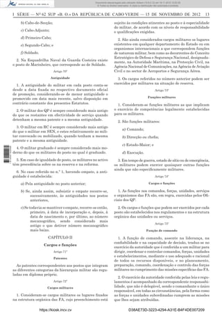 I SÉRIE — NO
62 SUP «B. O.» DA REPÚBLICA DE CABO VERDE — 15 DE NOVEMBRO DE 2012 13
b) Cabo-de-Secção;
c) Cabo-Adjunto;
d) Primeiro-Cabo;
e) Segundo-Cabo; e
f) Soldado.
2. Na Esquadrilha Naval da Guarda Costeira existe
o posto de Marinheiro, que corresponde ao de Soldado.
Artigo 70º
Antiguidade
1. A antiguidade do militar em cada posto conta-se
desde a data ﬁxada no respectivo documento oﬁcial
de promoção, considerando-se de menor antiguidade o
promovido em data mais recente, salvo disposição em
contrário constante dos presentes Estatutos.
2. O militar dos QP é sempre considerado mais antigo
do que os restantes em efectividade de serviço quando
detenham a mesma patente e a mesma antiguidade.
3. O militar em RC é sempre considerado mais antigo
do que o militar em SEN, e estes relativamente ao mili-
tar convocado ou mobilizado, quando tenham a mesma
patente e a mesma antiguidade.
4. O militar graduado é sempre considerado mais mo-
derno do que os militares do posto no qual é graduado.
5. Em caso de igualdade de posto, os militares no activo
têm precedência sobre os na reserva e na reforma.
6. No caso referido no n.º 1, havendo empate, a anti-
guidade é estabelecida:
a) Pela antiguidade no posto anterior;
b) Se, ainda assim, subsistir o empate recorre-se,
sucessivamente, às antiguidades nos postos
anteriores,
c) Se todavia se mantiver o empate, recorre-se então,
primeiro, à data de incorporação e, depois, à
data de nascimento e, por último, ao número
mecanográﬁco, sendo considerado mais
antigo o que detiver número mecanográﬁco
mais baixo.
CAPÍTULO II
Cargos e funções
Artigo 71º
Patentes
As patentes correspondentes aos postos que integram
as diferentes categorias da hierarquia militar são regu-
ladas em diploma próprio.
Artigo 72º
Cargos militares
1. Consideram-se cargos militares os lugares ﬁxados
na estrutura orgânica das FA, cujo preenchimento está
sujeito às condições atinentes ao posto e à especialidade
do militar, de acordo com os níveis de responsabilidade
e qualiﬁcações exigidas.
2. São ainda considerados cargos militares os lugares
existentes em qualquer departamento do Estado ou em
organismos internacionais a que correspondem funções
de natureza militar, bem como as decorrentes do Conceito
Estratégico de Defesa e Segurança Nacional, designada-
mente, na Autoridade Marítima, na Protecção Civil, na
Agência Nacional de Comunicações, na Agência de Aviação
Civil e no sector de Aeroportos e Segurança Aérea.
3. Os cargos referidos no número anterior podem ser
exercidos por militares na situação de reserva.
Artigo 73º
Funções militares
1. Consideram-se funções militares as que implicam
o exercício de competências legalmente estabelecidas
para os militares.
2. São funções militares:
a) Comando;
b) Direcção ou cheﬁa;
c) Estado-Maior; e
d) Execução.
3. Em tempo de guerra, estado de sítio ou de emergência,
os militares podem exercer quaisquer outras funções
ainda que não especiﬁcamente militares.
Artigo 74º
Cargos e funções
1. As funções nos comandos, forças, unidades, serviços
e organismos das FA são, em regra, exercidas pelos Oﬁ-
ciais dos QP.
2. Os cargos e funções que podem ser exercidos por cada
posto são estabelecidos nos regulamentos e na estrutura
orgânica das unidades ou serviços.
Artigo 75º
Função de comando
1. A função de comando, assente na liderança, na
conﬁabilidade e na capacidade de decisão, traduz-se no
exercício da autoridade que é conferida a um militar para
dirigir, coordenar e controlar comandos, forças, unidades
e estabelecimentos, mediante o uso adequado e racional
de todos os recursos disponíveis, e no planeamento,
preparação, comando, coordenação e controlo das forças
militares no cumprimento das missões especíﬁcas das FA.
2. O exercício da autoridade conferida pelas leis e regu-
lamentos é acompanhado da correspondente responsabi-
lidade, que não é delegável, sendo o comandante o único
responsável, em todas as circunstâncias, pela forma como
as forças e unidades subordinadas cumprem as missões
que lhes sejam atribuídas.
https://kiosk.incv.cv D38AE73D-3223-4294-A31E-B4F4DE007209
Documento descarregado pelo utilizador Adilson (10.8.0.12) em 16-11-2012 12:02:29.
© Todos os direitos reservados. A cópia ou distribuição não autorizada é proibida.
1613000002089
 