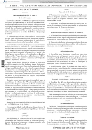 2 I SÉRIE — NO
62 SUP «B. O.» DA REPÚBLICA DE CABO VERDE — 15 DE NOVEMBRO DE 2012
CONSELHO DE MINISTROS
–––––––
Decreto-Legislativo nº 2/2012
de 15 de Novembro
Os actuais Estatutos dos Militares, aprovados há cerca
de 17 anos, pelo Decreto-Lei n.º 81/95, de 26 de Dezembro,
revelam-se obsoletos em alguns aspectos relevantes para
o regular desenvolvimento da carreira dos militares, em
virtude das profundas transformações sociais, económi-
cas e institucionais ocorridas ao longo desse período, com
reﬂexos particulares no sector da Defesa e Segurança
Nacional.
O ambiente securitário internacional, conﬁgurado
por um espectro complexo de novas ameaças e desaﬁos,
impõe reformas visando a modernização da instituição e,
consequentemente, da própria condição militar.
Com vista à materialização do processo de reforma das
Forças Armadas (FA), procedeu-se à aprovação de impor-
tantes instrumentos jurídicos e legais, nomeadamente a
Lei n.º 89/VI/2006, de 9 de Janeiro, que aprovou o Regime
Geral das Forças Armadas, o Decreto-Lei n.º 30/2007, de
20 de Agosto, que estabeleceu a Organização e os Quadros
de Pessoal das Forças Armadas, e a Resolução n.º 5/2011,
de 17 de Janeiro, que aprovou o Conceito Estratégico de
Defesa e Segurança Nacional.
Assim, de um passo, procura-se adaptar os Estatutos
dos Militares aos referidos diplomas legais, designada-
mente harmonizá-lo com o Conceito Estratégico de Defesa
e Segurança Nacional, que veio estabelecer paradigmas
fundamentais da estratégia global do Estado para a con-
secução dos objectivos da política de segurança e defesa,
atribuindo, naturalmente, às Forças Armadas um papel
de relevo na materialização das funções estratégicas
militares e não militares.
De outro passo, mostra-se urgente contribuir para a
consolidação da reforma das FA, adequando-as às reais
necessidades do país e provendo-as de um instrumento
estatutário consistente, moderno e consentâneo com a re-
alidade de hoje, através de políticas que contribuam para
o prestígio da instituição militar e sirvam de incentivos
para assegurar a continuidade e a valorização pessoal,
técnica e proﬁssional dos seus efectivos, de modo a asse-
gurar um elevado nível de desempenho e empenhamento
no cumprimento das suas missões.
Assim,
Ao abrigo da autorização legislativa concedida pela Lei
n.º 15/VIII/2012, de 19 de Julho; e
No uso da faculdade conferida pela alínea b) do n.º 2
do artigo 204º da Constituição da República, o Governo
decreta o seguinte:
Artigo 1º
Aprovação
São aprovados os Estatutos dos Militares, doravante
designados por Estatutos, anexos ao presente diploma,
do qual fazem parte integrante, e baixam assinados pelo
Ministro da Defesa Nacional.
Artigo 2º
Transmissão de direitos
1. Todas as referências feitas em qualquer diploma ao
posto de Sargento-Ajudante consideram-se como repor-
tadas ao posto de Sargento-Principal, após a entrada em
vigor dos Estatutos.
2. O disposto no número anterior não resulta em re-
dução de quaisquer direitos assegurados ao militar que
detinha o posto de Sargento-Ajudante.
Artigo 3º
Viabilização das condições especiais de promoção
1. As Forças Armadas devem criar as condições efec-
tivas que permitam a aplicação das condições especiais
de promoção consagradas nos Estatutos.
2. Enquanto não forem criadas as condições efectivas
referidas no número anterior, o militar não será preju-
dicado na sua evolução na carreira.
Artigo 4º
Aplicação do regime
1. Ao militar que, à data da entrada em vigor dos
Estatutos, esteja a 4 (quatro) anos ou menos de atingir
o limite de idade de transitar à situação de reserva ou
de reforma, conforme couber, não lhe são aplicáveis as
normas relativas ao aumento do limite de idade para a
passagem a uma daquelas situações.
2. Ao militar que, à data da entrada em vigor dos Es-
tatutos, tenha cumprido 3 (três) anos de tempo mínimo
de permanência no respectivo posto para acesso ao posto
imediato, não lhe são aplicáveis as normas relativas ao
aumento de tempo mínimo de permanência naquele posto.
Artigo 5º
Transição extraordinária à situação de reserva
1. O militar dos QP que, à data da entrada em vigor
dos Estatutos, esteja, por razões que não lhe sejam im-
putáveis, com mais de 6 (seis) anos de permanência no
respectivo posto e tenha atingido o limite de idade para
transitar à situação de reserva, é colocado nesta situação,
após ser promovido ao posto imediatamente superior.
2. Os processos de transição referidos no número anterior
devem ser concluídos no prazo máximo de 15 (quinze)
dias, a contar da entrada em vigor dos Estatutos.
Artigo 6º
Oﬁciais Comandantes
Os Oﬁciais Comandantes constituem uma dignidade do
Estado, com precedência sobre todos os postos militares
nos actos e cerimónias militares, constando o estatuto
dos respectivos titulares de diploma próprio.
Artigo 7º
Promoção excepcional
1. São promovidos ao posto de Brigadeiro os Oﬁciais
Superiores que, à data da entrada em vigor dos Estatutos,
tenham exercido os cargos de CEMFA e Vice-CEMFA.
https://kiosk.incv.cv D38AE73D-3223-4294-A31E-B4F4DE007209
Documento descarregado pelo utilizador Adilson (10.8.0.12) em 16-11-2012 12:02:29.
© Todos os direitos reservados. A cópia ou distribuição não autorizada é proibida.
1613000002089
 
