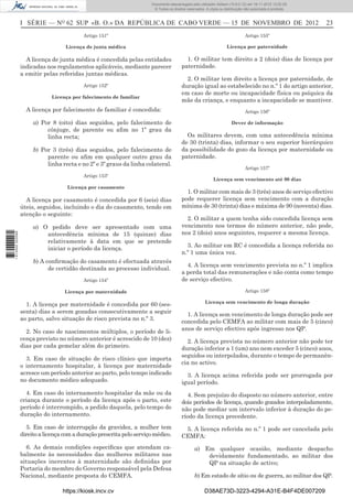 I SÉRIE — NO
62 SUP «B. O.» DA REPÚBLICA DE CABO VERDE — 15 DE NOVEMBRO DE 2012 23
Artigo 151º
Licença de junta médica
A licença de junta médica é concedida pelas entidades
indicadas nos regulamentos aplicáveis, mediante parecer
a emitir pelas referidas juntas médicas.
Artigo 152º
Licença por falecimento de familiar
A licença por falecimento de familiar é concedida:
a) Por 8 (oito) dias seguidos, pelo falecimento de
cônjuge, de parente ou aﬁm no 1º grau da
linha recta;
b) Por 3 (três) dias seguidos, pelo falecimento de
parente ou aﬁm em qualquer outro grau da
linha recta e no 2º e 3º graus da linha colateral.
Artigo 153º
Licença por casamento
A licença por casamento é concedida por 6 (seis) dias
úteis, seguidos, incluindo o dia do casamento, tendo em
atenção o seguinte:
a) O pedido deve ser apresentado com uma
antecedência mínima de 15 (quinze) dias
relativamente à data em que se pretende
iniciar o período da licença.
b) A conﬁrmação do casamento é efectuada através
de certidão destinada ao processo individual.
Artigo 154º
Licença por maternidade
1. A licença por maternidade é concedida por 60 (ses-
senta) dias a serem gozadas consecutivamente a seguir
ao parto, salvo situação de risco prevista no n.º 3.
2. No caso de nascimentos múltiplos, o período de li-
cença previsto no número anterior é acrescido de 10 (dez)
dias por cada gemelar além do primeiro.
3. Em caso de situação de risco clínico que importa
o internamento hospitalar, à licença por maternidade
acresce um período anterior ao parto, pelo tempo indicado
no documento médico adequado.
4. Em caso do internamento hospitalar da mãe ou da
criança durante o período da licença após o parto, este
período é interrompido, a pedido daquela, pelo tempo de
duração do internamento.
5. Em caso de interrupção da gravidez, a mulher tem
direitoalicençacomaduraçãoprescritapeloserviçomédico.
6. As demais condições especíﬁcas que atendam ca-
balmente às necessidades das mulheres militares nas
situações inerentes à maternidade são deﬁnidas por
Portaria do membro do Governo responsável pela Defesa
Nacional, mediante proposta do CEMFA.
Artigo 155º
Licença por paternidade
1. O militar tem direito a 2 (dois) dias de licença por
paternidade.
2. O militar tem direito a licença por paternidade, de
duração igual ao estabelecido no n.º 1 do artigo anterior,
em caso de morte ou incapacidade física ou psíquica da
mãe da criança, e enquanto a incapacidade se mantiver.
Artigo 156º
Dever de informação
Os militares devem, com uma antecedência mínima
de 30 (trinta) dias, informar o seu superior hierárquico
da possibilidade do gozo da licença por maternidade ou
paternidade.
Artigo 157º
Licença sem vencimento até 90 dias
1. O militar com mais de 3 (três) anos de serviço efectivo
pode requerer licença sem vencimento com a duração
mínima de 30 (trinta) dias e máxima de 90 (noventa) dias.
2. O militar a quem tenha sido concedida licença sem
vencimento nos termos do número anterior, não pode,
nos 2 (dois) anos seguintes, requerer a mesma licença.
3. Ao militar em RC é concedida a licença referida no
n.º 1 uma única vez.
4. A licença sem vencimento prevista no n.º 1 implica
a perda total das remunerações e não conta como tempo
de serviço efectivo.
Artigo 158º
Licença sem vencimento de longa duração
1. A licença sem vencimento de longa duração pode ser
concedida pelo CEMFA ao militar com mais de 5 (cinco)
anos de serviço efectivo após ingresso nos QP.
2. A licença prevista no número anterior não pode ter
duração inferior a 1 (um) ano nem exceder 5 (cinco) anos,
seguidos ou interpolados, durante o tempo de permanên-
cia no activo.
3. A licença acima referida pode ser prorrogada por
igual período.
4. Sem prejuízo do disposto no número anterior, entre
dois períodos de licença, quando gozados interpoladamente,
não pode mediar um intervalo inferior à duração do pe-
ríodo da licença precedente.
5. A licença referida no n.º 1 pode ser cancelada pelo
CEMFA:
a) Em qualquer ocasião, mediante despacho
devidamente fundamentado, ao militar dos
QP na situação de activo;
b) Em estado de sítio ou de guerra, ao militar dos QP.
https://kiosk.incv.cv D38AE73D-3223-4294-A31E-B4F4DE007209
Documento descarregado pelo utilizador Adilson (10.8.0.12) em 16-11-2012 12:02:29.
© Todos os direitos reservados. A cópia ou distribuição não autorizada é proibida.
1613000002089
 