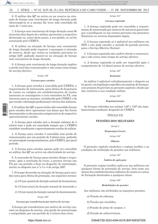 24 I SÉRIE — NO
62 SUP «B. O.» DA REPÚBLICA DE CABO VERDE — 15 DE NOVEMBRO DE 2012
6. O militar dos QP no activo ou na reserva na situ-
ação de licença sem vencimento de longa duração pode
interrompê-la se a mesma lhe tiver sido concedida há
mais de 1 (um) ano.
7. A licença sem vencimento de longa duração cessa 90
(noventa) dias depois de o militar apresentar a respectiva
declaração ou, antes deste prazo, a seu pedido, se tal for
autorizado pelo CEMFA.
8. O militar na situação de licença sem vencimento
de longa duração pode requerer a passagem à situação
de reserva, desde que reúna as condições previstas no
artigo 229º, podendo manter-se na situação de licença
sem vencimento de longa duração.
9. A licença sem vencimento de longa duração implica
a perda total das remunerações e não conta como tempo
de serviço efectivo.
Artigo 159º
Licença para estudos
1. A licença para estudos é concedida pelo CEMFA, a
requerimento do interessado, para efeitos de frequência
de cursos ou estágios em estabelecimentos de ensino
nacionais ou estrangeiros e civis estranhos às FA, com
interesse para as mesmas, reconhecido pelo CEMFA e de
que resulte valorização proﬁssional e técnica dos militares.
2. O militar dos QP a quem tenha sido concedida licença
para estudos deve apresentar nas datas que lhe forem
determinadas os documentos comprovativos do respectivo
aproveitamento escolar.
3. A licença para estudos tem a duração máxima de 5
(cinco) anos e pode ser cancelada sempre que o CEMFA
considere insuﬁciente o aproveitamento escolar do militar.
4. A licença para estudos é concedida sem perda de
remunerações por um período de 2 (dois) anos, podendo
ser prorrogado excepcionalmente, pelo CEMFA, por igual
período.
5. A licença para estudos apenas pode ser concedida
ao militar dos QP no activo em efectividade de serviço.
6. A concessão de licença para estudos obriga o reque-
rente, após a conclusão do curso, a prestar serviço nas
FA por um período a ﬁxar no despacho de autorização,
atento ao disposto nos n.ºs 3 e 4 do artigo 268º.
7. O tempo decorrido na situação de licença para estu-
dos conta para efeitos de promoção, nos seguintes termos:
a) 1/5 (um quinto) da duração normal da licenciatura;
b) 1/3 (um terço) da duração normal do mestrado; e
c) 1/2 (um meio) da duração normal do doutoramento.
Artigo 160º
Licença por transferência por motivo de serviço
A licença por transferência por motivo de serviço con-
siste na dispensa de serviço, sem perda de remuneração
e antiguidade, por um período de 5 (cinco) dias úteis.
Artigo 161º
Licença registada
1. A licença registada pode ser concedida a requeri-
mento do interessado por motivos de natureza particular
que a justiﬁquem ou nos termos previstos nos presentes
Estatutos ou noutras disposições legais.
2. A licença registada só é aplicável aos militares em
SEN e não pode exceder a metade do período previsto
para o Serviço Efectivo Normal.
3. A licença registada não confere direito a remunera-
ção e não conta como tempo de serviço efectivo.
4. A licença registada só pode ser requerida após o
cumprimento de 12 (doze) meses de serviço efectivo.
Artigo 162º
Remissão
Ao militar é aplicável subsidiariamente o disposto na
lei geral e em legislação especíﬁca em matéria de licenças,
sem prejuízo do previsto no presente capítulo e desde que
não contrarie a sua condição militar.
Artigo 163º
Regulamentação
As licenças referidas nos artigos 149º e 150º são regu-
lamentadas mediante despacho do CEMFA.
TÍTULO VII
PENSÕES DOS MILITARES
Secção I
Disposições Gerais
Artigo 164º
Objecto
O presente capítulo estabelece o regime jurídico e as
condições de atribuição de pensões aos militares.
Artigo 165º
Âmbito de aplicação
O presente regime jurídico aplica-se aos militares em
qualquer forma de prestação de serviço, bem como aos
alunos dos estabelecimentos militares de ensino ou cursos
de formação destinados a qualquer classe.
Artigo 166º
Modalidades de pensões
Aos militares são atribuídas as seguintes pensões:
a) Pensão de reforma;
b) Pensão por invalidez;
c) Pensão de preço de sangue; e
d) Pensão de sobrevivência.
https://kiosk.incv.cv D38AE73D-3223-4294-A31E-B4F4DE007209
Documento descarregado pelo utilizador Adilson (10.8.0.12) em 16-11-2012 12:02:29.
© Todos os direitos reservados. A cópia ou distribuição não autorizada é proibida.
1613000002089
 