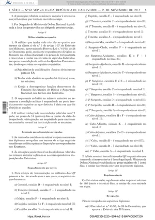 I SÉRIE — NO
62 SUP «B. O.» DA REPÚBLICA DE CABO VERDE — 15 DE NOVEMBRO DE 2012 3
2. A promoção referida no número anterior é extensiva
aos já falecidos que tenham exercido o cargo.
3. Por Despacho do Ministro da Defesa Nacional é publi-
cada a lista dos promovidos ao abrigo do presente artigo.
Artigo 8º
Militar abatido ao quadro
1. O militar que tenha sido abatido ao quadro nos
termos da alínea c) do n.º 1 do artigo 165º do Estatuto
dos Militares, aprovado pelo Decreto-Lei n.º 81/95, de 26
de Dezembro, pode, mediante requerimento dirigido ao
Ministro da Defesa Nacional e no prazo de 45 (quarenta
e cinco) dias a contar da entrada em vigor dos Estatutos,
recuperar a condição de militar dos Quadros Permanen-
tes, desde que reúna os seguinte requisitos:
a) Seja titular de qualiﬁcações técnicas de interesse
para as FA;
b) Tenha sido abatido ao quadro há 5 (cinco) anos,
no máximo;
c) Esteja a desempenhar funções decorrentes do
Conceito Estratégico de Defesa e Segurança
Nacional, nos termos dos Estatutos.
2. O requerente referido no número anterior ao re-
cuperar a condição militar é enquadrado no posto ime-
diatamente superior ao que detinha à data em que foi
abatido ao quadro.
3. O militar reintegrado nas condições referidas no n.º 1
pode, no prazo de 15 (quinze) dias a contar da data do
despacho de reintegração, ser requisitado para continuar
em comissão normal na instituição onde se encontra.
Artigo 9º
Remissão para disposições revogadas
1. As remissões contidas em outras leis para as normas
dos diplomas revogados nos termos do artigo seguinte
consideram-se feitas para as disposições correspondentes
nos Estatutos.
2. Às situações pendentes à luz dos diplomas referidos
no número anterior aplicam-se as correspondentes dis-
posições dos Estatutos.
Artigo 10º
Enquadramento por níveis
1. Para efeitos de remuneração, os militares dos QP
passam a ter, de acordo com o seu posto, o seguinte en-
quadramento:
a) Coronel, escalão D – é enquadrado no nível I;
b) Tenente-Coronel, escalão F – é enquadrado no
nível I;
c) Major, escalão F – é enquadrado no nível I;
d) Capitão, escalões E e F – é enquadrado no nível III;
e) Capitão, escalão D – é enquadrado no nível II;
f) Capitão, escalão C – é enquadrado no nível I;
g) 1º Tenente, escalão C – é enquadrado no nível II;
h) 1º Tenente, escalão B – é enquadrado no nível I;
i) Tenente, escalão B – é enquadrado no nível II;
j) Tenente, escalão A – é enquadrado no nível I;
k) Sargento-Mor, escalão F – é enquadrado no nível I;
l) Sargento-Chefe, escalão F – é enquadrado no
nível I;
m) Sargento-Ajudante, escalões E e F – é
enquadrado no nível III;
n) Sargento-Ajudante, escalão D – é enquadrado no
nível II;
o) Sargento-Ajudante, escalão C – é enquadrado no
nível I;
p) 1º Sargento, escalões D e E – é enquadrado no
nível III;
q) 1º Sargento, escalão C – é enquadrado no nível II;
r) 1º Sargento, escalão B – é enquadrado no nível I;
s) 2º Sargento, escalão D – é enquadrado no nível III;
t) 2º Sargento, escalão B – é enquadrado no nível II;
u) 2º Sargento, escalão A – é enquadrado no nível I;
v) Cabo-Adjunto, escalões H e F – é enquadrado no
nível III;
w) Cabo-Adjunto, escalão E – é enquadrado no
nível II;
x) Cabo-Adjunto, escalões C e D – é enquadrado no
nível I;
y) 1º Cabo, escalão D – é enquadrado no nível III;
z) 1º Cabo, escalão B – é enquadrado no nível II;
aa) 1º Cabo, escalão A – é enquadrado no nível I.
2. A lista nominal dos militares dos QP enquadrados nos
termos do número anterior é homologada pelo Ministro da
Defesa Nacional e publicada no prazo máximo de 7 (sete)
dias, a contar da entrada em vigor do presente diploma.
Artigo 11º
Regulamentação
Os Estatutos serão regulamentados no prazo máximo
de 180 (cento e oitenta) dias, a contar da sua entrada
em vigor.
Artigo 12º
Revogações
Ficam revogados os seguintes diplomas:
a) O Decreto-Lei n.º 81/95, de 26 de Dezembro, que
aprova o Estatuto dos Militares;
https://kiosk.incv.cv D38AE73D-3223-4294-A31E-B4F4DE007209
Documento descarregado pelo utilizador Adilson (10.8.0.12) em 16-11-2012 12:02:29.
© Todos os direitos reservados. A cópia ou distribuição não autorizada é proibida.
1613000002089
 