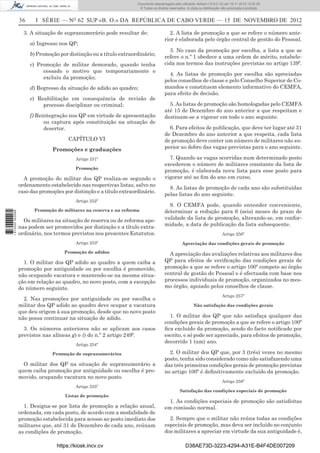 36 I SÉRIE — NO
62 SUP «B. O.» DA REPÚBLICA DE CABO VERDE — 15 DE NOVEMBRO DE 2012
3. A situação de supranumerário pode resultar de:
a) Ingresso nos QP;
b) Promoção por distinção ou a título extraordinário;
c) Promoção de militar demorado, quando tenha
cessado o motivo que temporariamente o
excluiu da promoção;
d) Regresso da situação de adido ao quadro;
e) Reabilitação em consequência de revisão de
processo disciplinar ou criminal;
f) Reintegração nos QP em virtude de apresentação
ou captura após constituição na situação de
desertor.
CAPÍTULO VI
Promoções e graduações
Artigo 251º
Promoção
A promoção do militar dos QP realiza-se segundo o
ordenamento estabelecido nas respectivas listas, salvo no
caso das promoções por distinção e a título extraordinário.
Artigo 252º
Promoção de militares na reserva e na reforma
Os militares na situação de reserva ou de reforma ape-
nas podem ser promovidos por distinção e a título extra-
ordinário, nos termos previstos nos presentes Estatutos.
Artigo 253º
Promoção de adidos
1. O militar dos QP adido ao quadro a quem caiba a
promoção por antiguidade ou por escolha é promovido,
não ocupando vacatura e mantendo-se na mesma situa-
ção em relação ao quadro, no novo posto, com a excepção
do número seguinte.
2. Nas promoções por antiguidade ou por escolha o
militar dos QP adido ao quadro deve ocupar a vacatura
que deu origem à sua promoção, desde que no novo posto
não possa continuar na situação de adido.
3. Os números anteriores não se aplicam aos casos
previstos nas alíneas g) e i) do n.º 2 artigo 249º.
Artigo 254º
Promoção de supranumerários
O militar dos QP na situação de supranumerário a
quem caiba promoção por antiguidade ou escolha é pro-
movido, ocupando vacatura no novo posto.
Artigo 255º
Listas de promoção
1. Designa-se por lista de promoção a relação anual,
ordenada, em cada posto, de acordo com a modalidade de
promoção estabelecida para acesso ao posto imediato dos
militares que, até 31 de Dezembro de cada ano, reúnam
as condições de promoção.
2. A lista de promoção a que se refere o número ante-
rior é elaborada pelo órgão central de gestão do Pessoal.
3. No caso da promoção por escolha, a lista a que se
refere o n.º 1 obedece a uma ordem de mérito, estabele-
cida nos termos das instruções previstas no artigo 139º.
4. As listas de promoção por escolha são apreciadas
pelos conselhos de classe e pelo Conselho Superior de Co-
mandos e constituem elemento informativo do CEMFA,
para efeito de decisão.
5. As listas de promoção são homologadas pelo CEMFA
até 15 de Dezembro do ano anterior a que respeitam e
destinam-se a vigorar em todo o ano seguinte.
6. Para efeitos de publicação, que deve ter lugar até 31
de Dezembro do ano anterior a que respeita, cada lista
de promoção deve conter um número de militares não su-
perior ao dobro das vagas previstas para o ano seguinte.
7. Quando as vagas ocorridas num determinado posto
excederem o número de militares constante da lista de
promoção, é elaborada nova lista para esse posto para
vigorar até ao ﬁm do ano em curso.
8. As listas de promoção de cada ano são substituídas
pelas listas do ano seguinte.
9. O CEMFA pode, quando entender conveniente,
determinar a redução para 6 (seis) meses do prazo de
validade da lista de promoção, alterando-se, em confor-
midade, a data de publicação da lista subsequente.
Artigo 256º
Apreciação das condições gerais de promoção
A apreciação das avaliações relativas aos militares dos
QP para efeitos de veriﬁcação das condições gerais de
promoção a que se refere o artigo 100º compete ao órgão
central de gestão do Pessoal e é efectuada com base nos
processos individuais de promoção, organizados no mes-
mo órgão, apoiado pelos conselhos de classe.
Artigo 257º
Não satisfação das condições gerais
1. O militar dos QP que não satisfaça qualquer das
condições gerais de promoção a que se refere o artigo 100º
ﬁca excluído da promoção, sendo do facto notiﬁcado por
escrito, e só pode ser apreciado, para efeitos de promoção,
decorrido 1 (um) ano.
2. O militar dos QP que, por 3 (três) vezes no mesmo
posto, tenha sido considerado como não satisfazendo uma
das três primeiras condições gerais de promoção previstas
no artigo 100º é deﬁnitivamente excluído da promoção.
Artigo 258º
Satisfação das condições especiais de promoção
1. As condições especiais de promoção são satisfeitas
em comissão normal.
2. Sempre que o militar não reúna todas as condições
especiais de promoção, mas deva ser incluído no conjunto
dos militares a apreciar em virtude da sua antiguidade é,
https://kiosk.incv.cv D38AE73D-3223-4294-A31E-B4F4DE007209
Documento descarregado pelo utilizador Adilson (10.8.0.12) em 16-11-2012 12:02:29.
© Todos os direitos reservados. A cópia ou distribuição não autorizada é proibida.
1613000002089
 