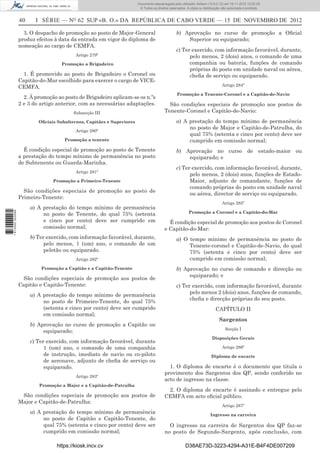 40 I SÉRIE — NO
62 SUP «B. O.» DA REPÚBLICA DE CABO VERDE — 15 DE NOVEMBRO DE 2012
3. O despacho de promoção ao posto de Major-General
produz efeitos à data da entrada em vigor do diploma de
nomeação ao cargo de CEMFA.
Artigo 279º
Promoção a Brigadeiro
1. É promovido ao posto de Brigadeiro o Coronel ou
Capitão-do-Mar escolhido para exercer o cargo de VICE-
CEMFA.
2. À promoção ao posto de Brigadeiro aplicam-se os n.ºs
2 e 3 do artigo anterior, com as necessárias adaptações.
Subsecção III
Oﬁciais Subalternos, Capitães e Superiores
Artigo 280º
Promoção a tenente
É condição especial de promoção ao posto de Tenente
a prestação do tempo mínimo de permanência no posto
de Subtenente ou Guarda-Marinha.
Artigo 281º
Promoção a Primeiro-Tenente
São condições especiais de promoção ao posto de
Primeiro-Tenente:
a) A prestação do tempo mínimo de permanência
no posto de Tenente, do qual 75% (setenta
e cinco por cento) deve ser cumprido em
comissão normal;
b) Ter exercido, com informação favorável, durante,
pelo menos, 1 (um) ano, o comando de um
pelotão ou equiparado.
Artigo 282º
Promoção a Capitão e a Capitão-Tenente
São condições especiais de promoção aos postos de
Capitão e Capitão-Tenente:
a) A prestação do tempo mínimo de permanência
no posto de Primeiro-Tenente, do qual 75%
(setenta e cinco por cento) deve ser cumprido
em comissão normal;
b) Aprovação no curso de promoção a Capitão ou
equiparado;
c) Ter exercido, com informação favorável, durante
1 (um) ano, o comando de uma companhia
de instrução, imediato de navio ou co-piloto
de aeronave, adjunto de cheﬁa de serviço ou
equiparado.
Artigo 283º
Promoção a Major e a Capitão-de-Patrulha
São condições especiais de promoção aos postos de
Major e Capitão-de-Patrulha:
a) A prestação do tempo mínimo de permanência
no posto de Capitão e Capitão-Tenente, do
qual 75% (setenta e cinco por cento) deve ser
cumprido em comissão normal;
b) Aprovação no curso de promoção a Oﬁcial
Superior ou equiparado;
c) Ter exercido, com informação favorável, durante,
pelo menos, 2 (dois) anos, o comando de uma
companhia ou bateria, funções de comando
próprias do posto em unidade naval ou aérea,
cheﬁa de serviço ou equiparado.
Artigo 284º
Promoção a Tenente-Coronel e a Capitão-de-Navio
São condições especiais de promoção aos postos de
Tenente-Coronel e Capitão-de-Navio:
a) A prestação do tempo mínimo de permanência
no posto de Major e Capitão-de-Patrulha, do
qual 75% (setenta e cinco por cento) deve ser
cumprido em comissão normal;
b) Aprovação no curso de estado-maior ou
equiparado; e
c) Ter exercido, com informação favorável, durante,
pelo menos, 2 (dois) anos, funções de Estado-
Maior, adjunto de comandante, funções de
comando próprias do posto em unidade naval
ou aérea, director de serviço ou equiparado.
Artigo 285º
Promoção a Coronel e a Capitão-do-Mar
É condição especial de promoção aos postos de Coronel
e Capitão-do-Mar:
a) O tempo mínimo de permanência no posto de
Tenente-coronel e Capitão-de-Navio, do qual
75% (setenta e cinco por cento) deve ser
cumprido em comissão normal;
b) Aprovação no curso de comando e direcção ou
equiparado; e
c) Ter exercido, com informação favorável, durante
pelo menos 2 (dois) anos, funções de comando,
cheﬁa e direcção próprias do seu posto.
CAPÍTULO II
Sargentos
Secção I
Disposições Gerais
Artigo 286º
Diploma de encarte
1. O diploma de encarte é o documento que titula o
provimento dos Sargentos dos QP, sendo conferido no
acto de ingresso na classe.
2. O diploma de encarte é assinado e entregue pelo
CEMFA em acto oﬁcial público.
Artigo 287º
Ingresso na carreira
O ingresso na carreira de Sargentos dos QP faz-se
no posto de Segundo-Sargento, após conclusão, com
https://kiosk.incv.cv D38AE73D-3223-4294-A31E-B4F4DE007209
Documento descarregado pelo utilizador Adilson (10.8.0.12) em 16-11-2012 12:02:29.
© Todos os direitos reservados. A cópia ou distribuição não autorizada é proibida.
1613000002089
 