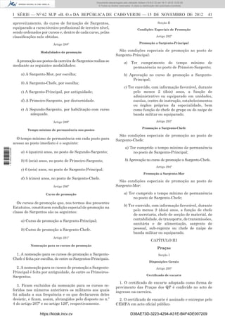 I SÉRIE — NO
62 SUP «B. O.» DA REPÚBLICA DE CABO VERDE — 15 DE NOVEMBRO DE 2012 41
aproveitamento, do curso de formação de Sargentos,
equiparado a curso técnico-proﬁssional de terceiro nível,
sendo ordenados por cursos e, dentro de cada curso, pelas
classiﬁcações nele obtidas.
Artigo 288º
Modalidades de promoção
ApromoçãoaospostosdacarreiradeSargentosrealiza-se
mediante as seguintes modalidades:
a) A Sargento-Mor, por escolha;
b) A Sargento-Chefe, por escolha;
c) A Sargento-Principal, por antiguidade;
d) A Primeiro-Sargento, por diuturnidade.
e) A Segundo-Sargento, por habilitação com curso
adequado.
Artigo 289º
Tempo mínimo de permanência nos postos
O tempo mínimo de permanência em cada posto para
acesso ao posto imediato é o seguinte:
a) 4 (quatro) anos, no posto de Segundo-Sargento;
b) 6 (seis) anos, no posto de Primeiro-Sargento;
c) 6 (seis) anos, no posto de Sargento-Principal;
d) 5 (cinco) anos, no posto de Sargento-Chefe.
Artigo 290º
Curso de promoção
Os cursos de promoção que, nos termos dos presentes
Estatutos, constituem condição especial de promoção na
classe de Sargentos são os seguintes:
a) Curso de promoção a Sargento-Principal;
b) Curso de promoção a Sargento-Chefe.
Artigo 291º
Nomeação para os cursos de promoção
1. A nomeação para os cursos de promoção a Sargento-
Chefe é feita por escolha, de entre os Sargentos-Principais.
2. A nomeação para os cursos de promoção a Sargento-
Principal é feita por antiguidade, de entre os Primeiros-
Sargentos.
3. Ficam excluídos da nomeação para os cursos re-
feridos nos números anteriores os militares aos quais
foi adiada a sua frequência e os que declararem deles
desistir, e ﬁcam, assim, abrangidos pelo disposto no n.º
4 do artigo 267º e no artigo 126º, respectivamente.
Secção II
Condições Especiais de Promoção
Artigo 292º
Promoção a Sargento-Principal
São condições especiais de promoção ao posto de
Sargento-Principal:
a) Ter cumprimento do tempo mínimo de
permanência no posto de Primeiro-Sargento;
b) Aprovação no curso de promoção a Sargento-
Principal;
c) Ter exercido, com informação favorável, durante
pelo menos 2 (dois) anos, a função de
administrativo ou equiparado em unidades,
escolas, centro de instrução, estabelecimentos
ou órgãos próprios da especialidade, bem
como função de chefe de grupo ou de naipe de
banda militar ou equiparado.
Artigo 293º
Promoção a Sargento-Chefe
São condições especiais de promoção ao posto de
Sargento-Chefe:
a) Ter cumprido o tempo mínimo de permanência
no posto de Sargento-Principal;
b) Aprovação no curso de promoção a Sargento-Chefe.
Artigo 294º
Promoção a Sargento-Mor
São condições especiais de promoção ao posto de
Sargento-Mor:
a) Ter cumprido o tempo mínimo de permanência
no posto de Sargento-Chefe;
b) Ter exercido, com informação favorável, durante
pelo menos 2 (dois) anos, a função de chefe
de secretaria, chefe de secção de material, de
contabilidade, de transporte, de transmissões,
sanitária e de alimentação, sargento de
pessoal, sub-regente ou chefe de naipe de
banda militar ou equiparado.
CAPÍTULO III
Praças
Secção I
Disposições Gerais
Artigo 295º
Certiﬁcado de encarte
1. O certiﬁcado de encarte adoptado como forma de
provimento das Praças dos QP é conferido no acto de
ingresso na carreira.
2. O certiﬁcado de encarte é assinado e entregue pelo
CEMFA em acto oﬁcial público.
https://kiosk.incv.cv D38AE73D-3223-4294-A31E-B4F4DE007209
Documento descarregado pelo utilizador Adilson (10.8.0.12) em 16-11-2012 12:02:29.
© Todos os direitos reservados. A cópia ou distribuição não autorizada é proibida.
1613000002089
 
