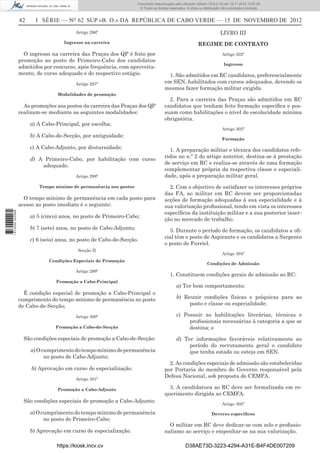 42 I SÉRIE — NO
62 SUP «B. O.» DA REPÚBLICA DE CABO VERDE — 15 DE NOVEMBRO DE 2012
Artigo 296º
Ingresso na carreira
O ingresso na carreira das Praças dos QP é feito por
promoção ao posto de Primeiro-Cabo dos candidatos
admitidos por concurso, após frequência, com aproveita-
mento, de curso adequado e do respectivo estágio.
Artigo 297º
Modalidades de promoção
As promoções aos postos da carreira das Praças dos QP
realizam-se mediante as seguintes modalidades:
a) A Cabo-Principal, por escolha;
b) A Cabo-de-Secção, por antiguidade;
c) A Cabo-Adjunto, por diuturnidade;
d) A Primeiro-Cabo, por habilitação com curso
adequado.
Artigo 298º
Tempo mínimo de permanência nos postos
O tempo mínimo de permanência em cada posto para
acesso ao posto imediato é o seguinte:
a) 5 (cinco) anos, no posto de Primeiro-Cabo;
b) 7 (sete) anos, no posto de Cabo-Adjunto;
c) 6 (seis) anos, no posto de Cabo-de-Secção.
Secção II
Condições Especiais de Promoção
Artigo 299º
Promoção a Cabo-Principal
É condição especial de promoção a Cabo-Principal o
cumprimento do tempo mínimo de permanência no posto
de Cabo-de-Secção;
Artigo 300º
Promoção a Cabo-de-Secção
São condições especiais de promoção a Cabo-de-Secção:
a)Ocumprimentodotempomínimodepermanência
no posto de Cabo-Adjunto;
b) Aprovação em curso de especialização.
Artigo 301º
Promoção a Cabo-Adjunto
São condições especiais de promoção a Cabo-Adjunto:
a)Ocumprimentodotempomínimodepermanência
no posto de Primeiro-Cabo;
b) Aprovação em curso de especialização.
LIVRO III
REGIME DE CONTRATO
Artigo 302º
Ingresso
1. São admitidos em RC candidatos, preferencialmente
em SEN, habilitados com cursos adequados, devendo os
mesmos fazer formação militar exigida.
2. Para a carreira das Praças são admitidos em RC
candidatos que tenham feito formação especíﬁca e pos-
suam como habilitações o nível de escolaridade mínima
obrigatória.
Artigo 303º
Formação
1. A preparação militar e técnica dos candidatos refe-
ridos no n.º 2 do artigo anterior, destina-se à prestação
de serviço em RC e realiza-se através de uma formação
complementar própria da respectiva classe e especiali-
dade, após a preparação militar geral.
2. Com o objectivo de satisfazer os interesses próprios
das FA, ao militar em RC devem ser proporcionadas
acções de formação adequadas à sua especialidade e à
sua valorização proﬁssional, tendo em vista os interesses
especíﬁcos da instituição militar e a sua posterior inser-
ção no mercado de trabalho.
3. Durante o período de formação, os candidatos a oﬁ-
cial têm o posto de Aspirante e os candidatos a Sargento
o posto de Furriel.
Artigo 304º
Condições de Admissão
1. Constituem condições gerais de admissão ao RC:
a) Ter bom comportamento;
b) Reunir condições físicas e psíquicas para ao
posto e classe ou especialidade;
c) Possuir as habilitações literárias, técnicas e
proﬁssionais necessárias à categoria a que se
destina; e
d) Ter informações favoráveis relativamente ao
período do recrutamento geral o candidato
que tenha estado ou esteja em SEN.
2. As condições especiais de admissão são estabelecidas
por Portaria do membro do Governo responsável pela
Defesa Nacional, sob proposta do CEMFA.
3. A candidatura ao RC deve ser formalizada em re-
querimento dirigida ao CEMFA.
Artigo 305º
Deveres especíﬁcos
O militar em RC deve dedicar-se com zelo e proﬁssio-
nalismo ao serviço e empenhar-se na sua valorização.
https://kiosk.incv.cv D38AE73D-3223-4294-A31E-B4F4DE007209
Documento descarregado pelo utilizador Adilson (10.8.0.12) em 16-11-2012 12:02:29.
© Todos os direitos reservados. A cópia ou distribuição não autorizada é proibida.
1613000002089
 