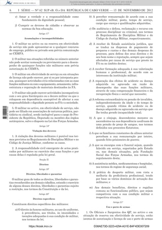 6 I SÉRIE — NO
62 SUP «B. O.» DA REPÚBLICA DE CABO VERDE — 15 DE NOVEMBRO DE 2012
e) Amar a verdade e a responsabilidade como
fundamento da dignidade pessoal;
f) Cumprir os deveres de cidadão e observar as
normas da boa educação.
Artigo 17º
Acumulações e incompatibilidades
1. O militar no activo ou na reserva em efectividade
de serviço não pode apresentar-se a qualquer concurso
de emprego, público ou privado sem prévia comunicação
ao CEMFA.
2. O militar nas situações referidas no número anterior
não pode aceitar nomeação ou provimento para o desem-
penho de quaisquer funções não militares sem prévia
autorização do CEMFA.
3. O militar em efectividade de serviço ou em situações
de licença não pode exercer, por si ou por interposta pes-
soa, quaisquer actividades civis relacionadas com as suas
funções militares ou com o equipamento, armamento, infra-
estrutura e reparação de materiais destinados às FA.
4. O militar não pode exercer actividades incompatíveis
com o seu grau hierárquico ou o decoro militar ou que o
coloquem em dependência susceptível de afectar a sua
responsabilidade e dignidade perante as FA e a sociedade.
5. O militar no activo, em efectividade de serviço, não
pode ser ﬁliado em associações de natureza política, par-
tidária ou sindical, sendo inelegível para o cargo de Pre-
sidente da República, Deputado ou membro dos órgãos
autárquicos, salvo o disposto na Lei das Forças Armadas.
Artigo 18º
Violação dos deveres
1. A violação dos deveres militares é punível nos ter-
mos previstos no Regulamento de Disciplina Militar e no
Código de Justiça Militar, conforme os casos.
2. A responsabilidade civil emergente de actos prati-
cados por militares no exercício das suas funções e por
causa delas é regulada pela lei geral.
Secção II
Direitos
Artigo 19º
Direitos, liberdades e garantias
O militar goza de todos os direitos, liberdades e garan-
tias reconhecidos aos demais cidadãos, estando o exercício
de alguns desses direitos, liberdades e garantias sujeito
a restrição, nos termos da Constituição e da lei.
Artigo 20º
Direitos especíﬁcos
Constituem direitos especíﬁcos dos militares:
a) O direito às honras militares, ao uso do uniforme,
à precedência, aos títulos, às imunidades e
isenções adequadas à sua condição de militar,
nos termos da lei;
b) A perceber remuneração de acordo com a sua
condição militar, posto, tempo de serviço,
cargo que exerça e qualiﬁcações adquiridas;
c) De audiência e defesa, reclamação e recurso em
processo disciplinar ou criminal, nos termos
do Regulamento de Disciplina Militar e do
Código de Justiça Militar, respectivamente;
d) A receber do Estado assistência jurídica, que
se traduz na dispensa de pagamento de
preparos e custas e das demais despesas do
processo, para defesa dos seus direitos e do
seu bom nome e reputação, sempre que sejam
afectados por causa de serviço que preste às
FA ou no âmbito destas;
e) A receber formação adequada à sua valorização
humana e proﬁssional, de acordo com os
interesses da instituição militar;
f) A reparação dos efeitos de acidente ou doença
adquirida ou agravada em razão do
desempenho das suas funções militares,
através de uma compensação ﬁnanceira e da
recuperação física e social que necessite;
g) A reforma extraordinária ou pensão de invalidez,
independentemente da idade e do tempo de
serviço, quando vítima de acidente ou de
doença adquirida ou agravada em serviço que
lhe tenha gerado incapacidade total;
h) A que o cônjuge, descendentes menores ou
ascendentes na sua dependência usufruam de
uma pensão de preço de sangue, nos termos
deﬁnidos nos presentes Estatutos;
i) A que os familiares constantes da alínea anterior
percebam a sua remuneração por inteiro,
quando feito prisioneiro de guerra;
j) A que os encargos com o funeral sejam, quando
falecido em serviço, suportados pelo Estado
ou, nas demais situações, pela Fundação
Social das Forças Armadas, nos termos do
regulamento desta;
k) A assistência médica, medicamentosa e hospitalar,
nos termos do regime de segurança social;
l) A prática do desporto militar, com vista a
melhoria da proﬁciência proﬁssional, tendo
por base os vários domínios de actuação dos
militares; e
m) Aos demais benefícios, direitos e regalias
comuns ao funcionalismo público, que sejam
compatíveis com a sua condição militar e
respectiva situação.
Artigo 21º
Uso e porte de armas
1. Os Oﬁciais e Sargentos dos QP, no activo e em
situação de reserva em efectividade de serviço, estão
isentos de autorização e licença de uso e porte de armas
https://kiosk.incv.cv D38AE73D-3223-4294-A31E-B4F4DE007209
Documento descarregado pelo utilizador Adilson (10.8.0.12) em 16-11-2012 12:02:29.
© Todos os direitos reservados. A cópia ou distribuição não autorizada é proibida.
1613000002089
 