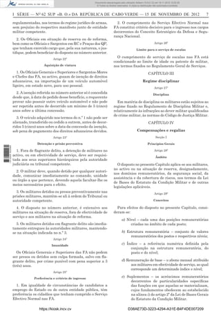 I SÉRIE — NO
62 SUP «B. O.» DA REPÚBLICA DE CABO VERDE — 15 DE NOVEMBRO DE 2012 7
regulamentadas, nos termos do regime jurídico de armas,
sem prejuízo do respectivo manifesto junto de entidade
militar competente.
2. Os Oﬁciais em situação de reserva ou de reforma,
bem como os Oﬁciais e Sargentos em RC e Praças dos QP,
que tenham exercido cargo que, pela sua natureza, o jus-
tiﬁque, podem beneﬁciar do disposto no número anterior.
Artigo 22º
Aquisição de viatura
1. Os Oﬁciais Generais e Superiores e Sargentos-Mores
e Chefes das FA, no activo, gozam de isenção de direitos
aduaneiros, na importação de um veículo automóvel
ligeiro, em estado novo, para uso pessoal.
2. A isenção referida no número anterior só é concedida
desde que, à data do pedido desse benefício, o requerente
provar não possuir outro veículo automóvel e não pode
ser repetida antes de decorrido um mínimo de 5 (cinco)
anos sobre a última concessão.
3. O veículo adquirido nos termos do n.º 1 não pode ser
alienado, transferido ou cedido a outrem, antes de decor-
ridos 5 (cinco) anos sobre a data da concessão da isenção,
sob pena de pagamento dos direitos aduaneiros devidos.
Artigo 23º
Detenção e prisão preventiva
1. Fora de ﬂagrante delito, a detenção de militares no
activo, ou em efectividade de serviço, deve ser requisi-
tada aos seus superiores hierárquicos pela autoridade
judiciária ou tribunal competente.
2. O militar deve, quando detido por qualquer autori-
dade, comunicar imediatamente ao comando, unidade
ou órgão a que pertence, devendo aquela facultar-lhe os
meios necessários para o efeito.
3. Os militares detidos ou presos preventivamente nas
prisões militares, mantêm-se ali à ordem do Tribunal ou
autoridade competente.
4. O disposto no número anterior, é extensivo aos
militares na situação de reserva, fora de efectividade de
serviço e aos militares na situação de reforma.
5. Os militares detidos em ﬂagrante delito são imedia-
tamente entregues às autoridades militares, mantendo-
se na situação indicada no n.º 3.
Artigo 24º
Imunidade
Os Oﬁciais Generais e Superiores das FA não podem
ser presos ou detidos sem culpa formada, salvo em ﬂa-
grante delito, por crime punível com pena superior a 3
(três) anos.
Artigo 25º
Preferência e critério de ingresso
1. Em igualdade de circunstâncias de candidatos a
emprego do Estado ou de outra entidade pública, têm
preferência os cidadãos que tenham cumprido o Serviço
Efectivo Normal nas FA.
2. O cumprimento do Serviço Efectivo Normal nas
FA constitui critério decisivo para o ingresso nos cargos
decorrentes do Conceito Estratégico da Defesa e Segu-
rança Nacional.
Artigo 26º
Limite para o serviço de escalas
O cumprimento de serviço de escalas nas FA está
condicionado ao limite de idade ou patente do militar,
nos termos ﬁxados no Regulamento Geral de Serviços.
CAPÍTULO III
Regime disciplinar
Artigo 27º
Disciplina
Em matéria de disciplina os militares estão sujeitos ao
regime ﬁxado no Regulamento de Disciplina Militar e,
relativamente às infracções ao dever militar qualiﬁcadas
de crime militar, às normas do Código de Justiça Militar.
CAPÍTULO IV
Compensações e regalias
Secção I
Princípios Gerais
Artigo 28º
Âmbito
O disposto no presente Capítulo aplica-se aos militares,
no activo ou na situação de reserva, designadamente,
nos domínios remuneratórios, da segurança social, da
assistência e da cobertura de riscos, nos termos da Lei
de Bases do Estatuto da Condição Militar e de outras
legislações aplicáveis.
Artigo 29º
Conceitos
Para efeitos do disposto no presente Capítulo, consi-
deram-se:
a) Nível – cada uma das posições remuneratórias
criadas no âmbito de cada posto;
b) Estrutura remuneratória – conjunto de valores
remuneratórios dos postos e respectivos níveis;
c) Índice – a referência numérica deﬁnida pela
conjunção na estrutura remuneratória, do
posto e do nível;
d) Remuneração de base – o abono mensal atribuído
aos militares em efectividade de serviço, ao qual
corresponde um determinado índice e nível;
e) Suplementos – os acréscimos remuneratórios
decorrentes de particularidades especíﬁcas
das funções em que aquelas se materializam,
cujos fundamentos obedecem ao estabelecido
na alínea i) do artigo 2º da Lei de Bases Gerais
do Estatuto da Condição Militar.
https://kiosk.incv.cv D38AE73D-3223-4294-A31E-B4F4DE007209
Documento descarregado pelo utilizador Adilson (10.8.0.12) em 16-11-2012 12:02:29.
© Todos os direitos reservados. A cópia ou distribuição não autorizada é proibida.
1613000002089
 