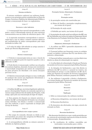 8 I SÉRIE — NO
62 SUP «B. O.» DA REPÚBLICA DE CABO VERDE — 15 DE NOVEMBRO DE 2012
Artigo 30º
Sistema retributivo
O sistema retributivo aplicável aos militares funda-
menta-se nos princípios gerais estabelecidos no Plano de
Cargos, Carreiras e Salários da Administração Pública e
integra a remuneração de base e os suplementos.
Artigo 31º
Estrutura e valor indiciário
1. A remuneração base mensal correspondente a cada
posto e nível é determinada através de uma estrutura
remuneratória com um índice de referência igual a 100.
2. A expressão monetária correspondente à remune-
ração base a que se refere o número anterior obtém-se
por multiplicação do índice correspondente pelo valor
atribuído ao índice 100.
3. O valor do índice 100 referido no artigo anterior é
ﬁxado por Decreto-Regulamentar.
Artigo 32º
Direito à remuneração
1. O direito à remuneração inicia-se com o vínculo do
ingresso no primeiro posto do respectivo quadro e com a
admissão em RC.
2. Perde direito à remuneração o militar nas situações
de ausência ilegítima, deserção, licença sem vencimento
e inactividade temporária por motivo de cumprimento
de pena privativa de liberdade e de outras situações
previstas na lei.
3. O direito à remuneração extingue-se com a veriﬁcação
de qualquer das causas que legalmente determinam a
cessação do vínculo com as FA.
Artigo 33º
Opção de remuneração
1.OmilitardosQPque,nostermoslegalmenteaplicáveis,
passe a desempenhar funções em comissão especial ou a
exercer cargos militares fora do âmbito das FA pode, a todo
tempo, optar pela sua remuneração do lugar de origem.
2. Sem prejuízo do disposto no número anterior, o
militar dos QP, no desempenho de funções nas situações
acima referidas, tem direito a receber a remuneração
que elas conferem, a qual é suportada na íntegra pelo
serviço de destino.
Artigo 34º
Correspondência entre cargos e postos
1. São cargos de comando, direcção ou cheﬁa os que
correspondem aos postos das categorias de Oﬁciais Su-
periores e de Oﬁciais Capitães.
2. A correspondência referida no número anterior é
deﬁnida em diploma próprio.
Secção II
Prestações Sociais, Alimentação e Fardamento
Artigo 35º
Prestações sociais
1. As prestações sociais são constituídas por:
a) Abono de família e prestações complementares,
nos termos da lei geral;
b) Prestações de acção social;
c) Subsídio por morte, nos termos da lei geral.
2. As prestações da acção social aos militares dos QP e em
RC são deﬁnidas nos termos do regime de Segurança Social
e dos Estatutos da Fundação Social das Forças Armadas.
Artigo 36º
Alojamento, alimentação e fardamento
1. Ao militar em SEN é garantido alojamento e ali-
mentação em espécie.
2. O pessoal militar que frequenta cursos ou estágios
no país, no âmbito e interesse das FA, tem direito a alo-
jamento e alimentação.
3. O pessoal militar nomeado para o serviço diário tem
direito ao abono de alimentação em espécie.
4. A verba diária de alimentação é ﬁxada por Portaria
do membro do Governo responsável pela Defesa Nacional.
5. As dotações de fardamento a que têm direito os
militares dos QP no activo e o pessoal na reserva, em
efectividade de serviço e as dos militares em RC são ﬁ-
xadas por Portaria do membro do Governo responsável
pela Defesa Nacional, mediante proposta do CEMFA.
6. Aos militares é garantido o direito a fardamento,
nos termos ﬁxados por Portaria do membro do Governo
responsável pela Defesa Nacional.
Secção III
Descontos
Artigo 37º
Tipiﬁcação
1. Sobre as remunerações dos militares incidem:
a) Descontos obrigatórios, nos termos da lei geral;
b) Descontos facultativos.
2. Os descontos são efectuados, em regra, através de
retenção na fonte.
Artigo 38º
Descontos facultativos
São descontos facultativos os que, sendo permitidos por
lei, carecem de autorização expressa do titular do direito
à remuneração, designadamente:
a) Os resultantes de créditos concedidos por
instituições vocacionadas para o efeito;
https://kiosk.incv.cv D38AE73D-3223-4294-A31E-B4F4DE007209
Documento descarregado pelo utilizador Adilson (10.8.0.12) em 16-11-2012 12:02:29.
© Todos os direitos reservados. A cópia ou distribuição não autorizada é proibida.
1613000002089
 