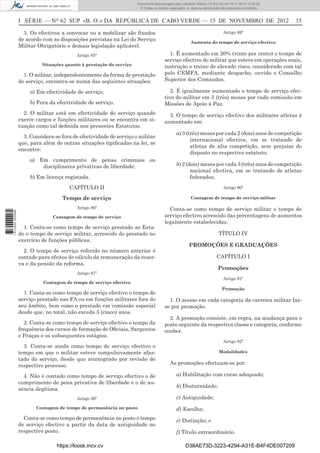 I SÉRIE — NO
62 SUP «B. O.» DA REPÚBLICA DE CABO VERDE — 15 DE NOVEMBRO DE 2012 15
3. Os efectivos a convocar ou a mobilizar são ﬁxados
de acordo com as disposições previstas na Lei do Serviço
Militar Obrigatório e demais legislação aplicável.
Artigo 85°
Situações quanto à prestação do serviço
1. O militar, independentemente da forma de prestação
de serviço, encontra-se numa das seguintes situações:
a) Em efectividade de serviço;
b) Fora da efectividade de serviço.
2. O militar está em efectividade de serviço quando
exerce cargos e funções militares ou se encontra em si-
tuação como tal deﬁnida nos presentes Estatutos.
3. Considera-se fora de efectividade de serviço o militar
que, para além de outras situações tipiﬁcadas na lei, se
encontre:
a) Em cumprimento de penas criminais ou
disciplinares privativas de liberdade;
b) Em licença registada.
CAPÍTULO II
Tempo de serviço
Artigo 86º
Contagem de tempo de serviço
1. Conta-se como tempo de serviço prestado ao Esta-
do o tempo de serviço militar, acrescido do prestado no
exercício de funções públicas.
2. O tempo de serviço referido no número anterior é
contado para efeitos de cálculo da remuneração da reser-
va e da pensão da reforma.
Artigo 87º
Contagem de tempo de serviço efectivo
1. Conta-se como tempo de serviço efectivo o tempo de
serviço prestado nas FA ou em funções militares fora do
seu âmbito, bem como o prestado em comissão especial
desde que, no total, não exceda 5 (cinco) anos.
2. Conta-se como tempo de serviço efectivo o tempo da
frequência dos cursos de formação de Oﬁciais, Sargentos
e Praças e os subsequentes estágios.
3. Conta-se ainda como tempo de serviço efectivo o
tempo em que o militar esteve compulsivamente afas-
tado do serviço, desde que reintegrado por revisão do
respectivo processo.
4. Não é contado como tempo de serviço efectivo o de
cumprimento de pena privativa de liberdade e o de au-
sência ilegítima.
Artigo 88º
Contagem de tempo de permanência no posto
Conta-se como tempo de permanência no posto o tempo
de serviço efectivo a partir da data de antiguidade no
respectivo posto.
Artigo 89º
Aumento do tempo de serviço efectivo
1. É aumentado em 20% (vinte por cento) o tempo de
serviço efectivo do militar que esteve em operações reais,
instrução e treino de elevado risco, considerado com tal
pelo CEMFA, mediante despacho, ouvido o Conselho
Superior dos Comandos.
2. É igualmente aumentado o tempo de serviço efec-
tivo do militar em 3 (três) meses por cada comissão em
Missões de Apoio à Paz.
3. O tempo de serviço efectivo dos militares atletas é
aumentado em:
a) 3 (três) meses por cada 2 (dois) anos de competição
internacional efectiva, em se tratando de
atletas de alta competição, sem prejuízo do
disposto no respectivo estatuto;
b) 2 (dois) meses por cada 3 (três) anos de competição
nacional efectiva, em se tratando de atletas
federados.
Artigo 90º
Contagem de tempo de serviço militar
Conta-se como tempo de serviço militar o tempo de
serviço efectivo acrescido das percentagens de aumentos
legalmente estabelecidas.
TÍTULO IV
PROMOÇÕES E GRADUAÇÕES
CAPÍTULO I
Promoções
Artigo 91º
Promoção
1. O acesso em cada categoria da carreira militar faz-
se por promoção.
2. A promoção consiste, em regra, na mudança para o
posto seguinte da respectiva classe e categoria, conforme
couber.
Artigo 92º
Modalidades
As promoções efectuam-se por:
a) Habilitação com curso adequado;
b) Diuturnidade;
c) Antiguidade;
d) Escolha;
e) Distinção; e
f) Título extraordinário.
https://kiosk.incv.cv D38AE73D-3223-4294-A31E-B4F4DE007209
Documento descarregado pelo utilizador Adilson (10.8.0.12) em 16-11-2012 12:02:29.
© Todos os direitos reservados. A cópia ou distribuição não autorizada é proibida.
1613000002089
 
