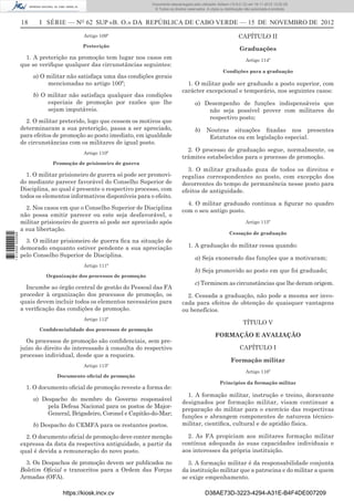 18 I SÉRIE — NO
62 SUP «B. O.» DA REPÚBLICA DE CABO VERDE — 15 DE NOVEMBRO DE 2012
Artigo 109º
Preterição
1. A preterição na promoção tem lugar nos casos em
que se veriﬁque qualquer das circunstâncias seguintes:
a) O militar não satisfaça uma das condições gerais
mencionadas no artigo 100º;
b) O militar não satisfaça qualquer das condições
especiais de promoção por razões que lhe
sejam imputáveis.
2. O militar preterido, logo que cessem os motivos que
determinaram a sua preterição, passa a ser apreciado,
para efeitos de promoção ao posto imediato, em igualdade
de circunstâncias com os militares de igual posto.
Artigo 110º
Promoção de prisioneiro de guerra
1. O militar prisioneiro de guerra só pode ser promovi-
do mediante parecer favorável do Conselho Superior de
Disciplina, ao qual é presente o respectivo processo, com
todos os elementos informativos disponíveis para o efeito.
2. Nos casos em que o Conselho Superior de Disciplina
não possa emitir parecer ou este seja desfavorável, o
militar prisioneiro de guerra só pode ser apreciado após
a sua libertação.
3. O militar prisioneiro de guerra ﬁca na situação de
demorado enquanto estiver pendente a sua apreciação
pelo Conselho Superior de Disciplina.
Artigo 111º
Organização dos processos de promoção
Incumbe ao órgão central de gestão do Pessoal das FA
proceder à organização dos processos de promoção, os
quais devem incluir todos os elementos necessários para
a veriﬁcação das condições de promoção.
Artigo 112º
Conﬁdencialidade dos processos de promoção
Os processos de promoção são conﬁdenciais, sem pre-
juízo do direito do interessado à consulta do respectivo
processo individual, desde que a requeira.
Artigo 113º
Documento oﬁcial de promoção
1. O documento oﬁcial de promoção reveste a forma de:
a) Despacho do membro do Governo responsável
pela Defesa Nacional para os postos de Major-
General, Brigadeiro, Coronel e Capitão-do-Mar;
b) Despacho do CEMFA para os restantes postos.
2. O documento oﬁcial de promoção deve conter menção
expressa da data da respectiva antiguidade, a partir da
qual é devida a remuneração do novo posto.
3. Os Despachos de promoção devem ser publicados no
Boletim Oﬁcial e transcritos para a Ordem das Forças
Armadas (OFA).
CAPÍTULO II
Graduações
Artigo 114º
Condições para a graduação
1. O militar pode ser graduado a posto superior, com
carácter excepcional e temporário, nos seguintes casos:
a) Desempenho de funções indispensáveis que
não seja possível prover com militares do
respectivo posto;
b) Noutras situações ﬁxadas nos presentes
Estatutos ou em legislação especial.
2. O processo de graduação segue, normalmente, os
trâmites estabelecidos para o processo de promoção.
3. O militar graduado goza de todos os direitos e
regalias correspondentes ao posto, com excepção dos
decorrentes do tempo de permanência nesse posto para
efeitos de antiguidade.
4. O militar graduado continua a ﬁgurar no quadro
com o seu antigo posto.
Artigo 115º
Cessação de graduação
1. A graduação do militar cessa quando:
a) Seja exonerado das funções que a motivaram;
b) Seja promovido ao posto em que foi graduado;
c) Terminem as circunstâncias que lhe deram origem.
2. Cessada a graduação, não pode a mesma ser invo-
cada para efeitos de obtenção de quaisquer vantagens
ou benefícios.
TÍTULO V
FORMAÇÃO E AVALIAÇÃO
CAPÍTULO I
Formação militar
Artigo 116º
Princípios da formação militar
1. A formação militar, instrução e treino, doravante
designados por formação militar, visam continuar a
preparação do militar para o exercício das respectivas
funções e abrangem componentes de natureza técnico-
militar, cientíﬁca, cultural e de aptidão física.
2. As FA propiciam aos militares formação militar
contínua adequada às suas capacidades individuais e
aos interesses da própria instituição.
3. A formação militar é da responsabilidade conjunta
da instituição militar que a patrocina e do militar a quem
se exige empenhamento.
https://kiosk.incv.cv D38AE73D-3223-4294-A31E-B4F4DE007209
Documento descarregado pelo utilizador Adilson (10.8.0.12) em 16-11-2012 12:02:29.
© Todos os direitos reservados. A cópia ou distribuição não autorizada é proibida.
1613000002089
 