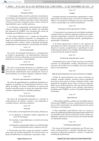 I SÉRIE — NO
62 SUP «B. O.» DA REPÚBLICA DE CABO VERDE — 15 DE NOVEMBRO DE 2012 19
Artigo 117º
Formação militar
1. A formação militar envolve acções de investimento,
de evolução e de ajustamento e materializa-se através de
cursos, tirocínios, estágios, instrução e treino operacional
e técnico, consoante a categoria, posto, classe, serviço ou
especialidade a que o militar pertence.
2. A estrutura, organização, funcionamento e demais
aspectos relativos à formação do militar são deﬁnidos
por despacho do CEMFA, com excepção dos cursos de
formação que habilitem ao ingresso nos QP.
3. Os cursos referidos no n.º 1 podem ser frequenta-
dos em escolas militares nacionais ou estrangeiras ou
ainda em estabelecimentos de ensino não militares, re-
conhecidos para o efeito e visam a formação, promoção,
qualiﬁcação ou especialização e actualização do militar.
Artigo 118º
Cursos de formação
Os cursos de formação destinam-se a proporcionar
ao militar a preparação e os conhecimentos militares,
cientíﬁcos e técnicos adequados ao exercício das funções
próprias da sua classe e especialidade.
Artigo 119º
Cursos de promoção
Os cursos de promoção destinam-se a habilitar o mi-
litar com os conhecimentos técnico-militar especíﬁcos,
previamente estabelecidos como condição de acesso ao
posto imediato ou na classe seguinte, conforme couber.
Artigo 120º
Cursos de especialização ou qualiﬁcação
Os cursos de especialização ou qualiﬁcação destinam-se a
ampliar ou melhorar os conhecimentos técnicos e cien-
tíﬁcos do militar, de forma a habilitá-lo ao exercício de
funções especíﬁcas para as quais são requeridos conhe-
cimentos suplementares ou aptidões próprias.
Artigo 121º
Cursos de actualização
Os cursos de actualização destinam-se a reciclar os
conhecimentos do militar, visando a sua adaptação à
evolução técnica e doutrina militares.
Artigo 122º
Tirocínio
1. O tirocínio, com duração de 6 (seis) meses, destina-se:
a) A completar a formação militar adquirida em
curso de formação;
b) A avaliar a capacidade para o exercício de novas
funções; ou
c)Aministrarapreparaçãomilitareosconhecimentos
técnico-proﬁssionais para o ingresso nas FA.
2. Terminada com êxito a etapa do tirocínio, o militar
passa por um período probatório de 6 (seis) meses, no
posto de Subtenente ou Aspirante, consoante o caso.
Artigo 123º
Estágio
O estágio consiste na preparação, capacitação e o aper-
feiçoamento do militar para o exercício de funções espe-
cíﬁcas e visa propiciar condições para que seja nomeado
e deve, em princípio, ter carácter probatório.
Artigo 124º
Instrução e treino operacional e técnico
1. A instrução é um conjunto de actividades tendentes
a proporcionar ao militar a aplicação prática dos conhe-
cimentos adquiridos e imbuí-lo do espírito de missão e
valores próprios da instituição militar, aperfeiçoando a
preparação e disciplina.
2. O treino operacional e técnico é um conjunto de
actividades do militar integrado ou não em forças, cujo
objectivo é manter, complementar e aperfeiçoar os seus
conhecimentos práticos em condições tão próximas quan-
to possível das do tempo de guerra.
Artigo 125º
Critérios de nomeação para cursos
A nomeação para cursos é feita com base em critérios
assentes na antiguidade, escolha, oferecimento ou por
concurso, de acordo com as condições de acesso ﬁxadas
para a sua frequência.
Artigo 126º
Falta de aproveitamento nos cursos, tirocínios ou estágios
A falta de aproveitamento nos cursos, tirocínios ou
estágios, quando exigidos, constitui motivo impeditivo
de acesso a outro posto ou classe, conforme couber, e não
depende da categoria, posto, classe, serviço ou especiali-
dade a que o militar pertence, salvo por motivos de força
maior ou situações alheias à sua vontade, apreciados e
decididos pelo CEMFA, ouvido o Conselho Superior de
Comandos.
Artigo 127º
Equivalências
1. Para efeitos militares, podem ser concedidas equiva-
lências pelo CEMFA a cursos, considerados de interesse
para as FA, ministrados em estabelecimentos de ensino
nacionais ou estrangeiros.
2. São concedidas equivalências entre os cursos ou
níveis de qualiﬁcação proﬁssional proporcionados pelas FA e
os conferidos pelo sistema regular de ensino e pelas mo-
dalidades especiais de ensino escolar nos termos ﬁxados
em legislação própria.
Artigo 128º
Certiﬁcação proﬁssional
Os cursos de formação ministrados nas FA que con-
firam conhecimentos e aptidões habilitantes para o
exercício proﬁssional garantem o direito à respectiva
certiﬁcação proﬁssional.
https://kiosk.incv.cv D38AE73D-3223-4294-A31E-B4F4DE007209
Documento descarregado pelo utilizador Adilson (10.8.0.12) em 16-11-2012 12:02:29.
© Todos os direitos reservados. A cópia ou distribuição não autorizada é proibida.
1613000002089
 