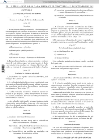 20 I SÉRIE — NO
62 SUP «B. O.» DA REPÚBLICA DE CABO VERDE — 15 DE NOVEMBRO DE 2012
CAPÍTULO II
Avaliação e processo individual
Secção I
Sistema de Avaliação do Mérito e do Desempenho
Artigo 129º
Deﬁnição
1. O sistema de avaliação do mérito e do desempenho,
composto pelos sub-sistemas de avaliação individual, de
avaliação do registo disciplinar, de avaliação de outros
documentos constantes do processo individual, de ava-
liação da formação e de avaliação da condição física, tem
em vista a recolha de elementos que possibilitem um
adequado desenvolvimento organizacional e uma correcta
gestão de pessoal, designadamente quanto a:
a) Recrutamento e selecção;
b) Formação e aperfeiçoamento;
c) Promoção;
d) Exercício de cargo e desempenho de funções.
2. Para os ﬁns referidos no número anterior o conheci-
mento de cada militar requer um largo espectro de dados
e apreciação feita com base em critérios objectivos refe-
rentes ao exercício de todas as suas actividades e funções.
Artigo 130º
Princípios da avaliação individual
1. Os militares são sujeitos a avaliação individual, com
excepção dos Generais.
2. A avaliação individual é contínua, constituindo uma
prerrogativa obrigatória da hierarquia militar, bem como
dos superiores hierárquicos dos militares nas funções
previstas no n.º 2 do artigo 72º.
3. Cada avaliação individual refere-se apenas ao
período a que respeita, sendo independente de outras
avaliações anteriores, devendo ser obrigatoriamente
comunicada ao avaliado.
4. A avaliação individual é sempre fundamentada
e deve estar subordinada a juízos de valor precisos e
objectivos, de modo a evitar julgamentos preconcebidos,
sejam ou não favoráveis.
Artigo 131º
Finalidade
A avaliação individual destina-se a:
a) Seleccionar os mais aptos para o exercício de
determinados cargos e funções;
b) Avaliar a adequabilidade dos recursos humanos
aos cargos e funções desempenhados;
c) Compatibilizar as aptidões do avaliado e os
interesses da instituição militar;
d) Incentivar o cumprimento dos deveres militares
e o aperfeiçoamento técnico-militar; e
e) Actualizar o conhecimento do potencial humano
existente.
Artigo132º
Conﬁdencialidade
1. A avaliação individual é conﬁdencial de modo a
garantir o necessário sigilo no seu processamento, sem
prejuízo da publicação dos resultados ﬁnais dos cursos,
concursos, provas, estágios, tirocínios ou outros elemen-
tos que devam ou possam ser do conhecimento geral, bem
como do disposto no n.º 3 do artigo 143º.
2. No tratamento informático, devem ser respeitados os
princípios e as regras previstos na Constituição e na lei.
Artigo 133º
Periodicidade da avaliação individual
1. As avaliações podem ser:
a) Periódicas; e
b) Extraordinárias.
2. As avaliações periódicas não devem exceder o período
de 1 (um) ano.
3. As avaliações extraordinárias são realizadas de
acordo com o respectivo regulamento.
Artigo 134º
Avaliadores
1. Na avaliação individual intervêm um primeiro e um
segundo avaliador.
2. O primeiro avaliador deve munir-se de todos os
elementos que permitam formular uma apreciação ob-
jectiva e justa sobre o avaliado, sendo da sua exclusiva
responsabilidade as informações que venha a prestar.
3. O segundo avaliador deve pronunciar-se quanto ao
modo como o primeiro apreciou o avaliado sempre que
tiver conhecimento directo deste.
4. O segundo avaliador deve ainda pronunciar-se so-
bre a maneira como o primeiro apreciou os avaliados do
mesmo posto, considerados no seu conjunto.
5. Não há segundo avaliador quando o primeiro for
General ou estiver directamente subordinado ao CEMFA,
bem como quando este estiver no topo de hierarquia dos
órgãos e serviços fora da estrutura militar.
6. No âmbito interno das FA os avaliadores dos mi-
litares do QP são, obrigatoriamente, militares dos QP.
Artigo 135º
Avaliações divergentes
Em caso de avaliação nitidamente divergente, após
um conjunto de avaliações sobre um militar, a entidade
competente deve promover as diligências necessárias
no sentido de se esclarecer as razões que a motivaram.
https://kiosk.incv.cv D38AE73D-3223-4294-A31E-B4F4DE007209
Documento descarregado pelo utilizador Adilson (10.8.0.12) em 16-11-2012 12:02:29.
© Todos os direitos reservados. A cópia ou distribuição não autorizada é proibida.
1613000002089
 