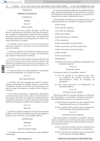 22 I SÉRIE — NO
62 SUP «B. O.» DA REPÚBLICA DE CABO VERDE — 15 DE NOVEMBRO DE 2012
TÍTULO VI
FÉRIAS E LICENÇAS
CAPÍTULO I
Férias
Artigo144º
Direito a férias
1. Em cada ano civil, o militar dos QP e em RC têm
direito a um período de 22 (vinte e dois) dias úteis de fé-
rias, seguidos ou interpolados, desde que tenha 12 (doze)
meses de serviço efectivo ininterrupto, sem prejuízo da
actividade operacional ou da frequência de cursos, tiro-
cínios, instrução ou estágios.
2. O direito a férias vence-se no dia 1 de Janeiro de
cada ano e reporta-se, em regra, ao serviço prestado no
ano civil anterior.
3. O direito a férias é irrenunciável e imprescritível e
o seu gozo efectivo não pode, em regra, ser substituído
por qualquer compensação económica.
4. As férias devem ser gozadas no decurso do ano civil
em que se vencem, salvo se, por motivo de serviço, não
puderem ser gozadas nesse ano ou no ano seguinte, caso
em que pode haver acumulação de férias relativas a 2
(dois) anos.
5. O gozo de férias não pode prejudicar a tramitação
de processo disciplinar ou criminal em curso.
Artigo 145º
Interrupção das férias
1. As férias são interrompidas por motivo de mater-
nidade, paternidade ou adopção, doença e assistência
a familiares doentes, nos termos da lei, podendo o seu
gozo ter lugar em momento a acordar entre o militar e
o serviço.
2. Por razões imperiosas e imprevistas, decorrentes
do funcionamento do serviço, pode ser determinada a
interrupção das férias por despacho fundamentado da
entidade que autorizou o seu gozo, sendo os restantes dias
gozados em momento a acordar entre o militar e o serviço.
Artigo 146º
Remissão
Ao militar é aplicável o disposto na lei geral em matéria
de férias, sem prejuízo do disposto no presente capítulo e
desde que não contrarie a sua condição militar.
CAPÍTULO II
Licença
Artigo 147º
Conceito e tipos de licença
1. Considera-se licença a ausência do serviço, mediante
autorização.
2. A concessão de licença depende do pedido do interes-
sado, da prévia ponderação da conveniência de serviço e
do despacho da autoridade competente, sem prejuízo do
disposto na lei sobre o deferimento tácito.
3. Dependendo da forma de prestação de serviço, aos
militares podem ser concedidas as seguintes licenças:
a) Por mérito;
b) Por dias de comando;
c) Por dias de campanha;
d) De junta médica;
e) Por falecimento de familiar;
f) Por casamento;
g) Por maternidade ou paternidade;
h) Sem vencimento até 90 (noventa) dias;
i) Sem vencimento de longa duração;
j) Para estudos;
k) Por transferência;
l) Registada; e
m) Outras de natureza especíﬁca estabelecidas em
legislação especial.
Artigo 148º
Licença por mérito
A licença por mérito é concedida e gozada:
a) Por um período de 15 (quinze) dias úteis,
aos militares que tenham concluído com
aproveitamento cursos de formação ou
promoção; e
b) Nos termos previstos no Regulamento de
Disciplina Militar.
Artigo 149º
Licença por dias de comando
A licença por dias de comando destina-se ao descanso
das Guarnições e é concedida em função da duração e
especiﬁcidade das missões, nos seguintes termos:
a) Até 2 (dois) dias quando seja da competência do
Comandante do navio ou embarcação; e
b) Até 4 (quatro) dias quando seja da competência
do Comandante da Esquadrilha Naval.
Artigo 150º
Licença por dias de campanha
A licença por dias de campanha é concedida, como des-
canso, aos militares em exercícios de campo ou missões
reais em função da duração e especiﬁcidade das missões,
nos seguintes termos:
a) Até 2 (dois) dias quando seja da competência do
Comandante de companhia ou equiparado; e
b) Até 4 (quatro) dias quando seja da competência
do Comandante de Região Militar.
https://kiosk.incv.cv D38AE73D-3223-4294-A31E-B4F4DE007209
Documento descarregado pelo utilizador Adilson (10.8.0.12) em 16-11-2012 12:02:29.
© Todos os direitos reservados. A cópia ou distribuição não autorizada é proibida.
1613000002089
 