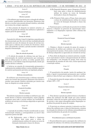 I SÉRIE — NO
62 SUP «B. O.» DA REPÚBLICA DE CABO VERDE — 15 DE NOVEMBRO DE 2012 25
Secção II
Pensão de Reforma
Artigo 167º
Direito à pensão
1. Os militares que transitem para a situação de reforma
nos termos estabelecidos nos presentes Estatutos têm
direito a receber uma pensão mensal vitalícia, calculada
nos termos dos artigos seguintes.
2. Sem prejuízo do disposto no número anterior, ao
cálculo da pensão de reforma dos militares é aplicável o
regime geral da aposentação.
Artigo 168º
Forma de cálculo
A pensão de reforma é igual à trigésima segunda parte
da remuneração que lhe serve de base multiplicada pela
expressão em anos do número de meses de serviço con-
tados para a reforma até ao limite de 32 (trinta e dois)
anos, não podendo, contudo, a pensão exceder o montante
daquela remuneração.
Artigo 169º
Base do cálculo da pensão
1. O cálculo da pensão de reforma tem por base as
remunerações de carácter permanente que correspon-
dam ao último posto no activo, ou então, quando mais
favoráveis, as do último cargo desempenhado, desde que
conﬁra direito à reforma.
2. Inclui-se no conceito de remuneração permanente o
suplemento da condição militar e outros subsídios especiais
de carácter permanente previstos em legislação própria.
Artigo 170º
Reforma extraordinária
Os militares que transitem para a reforma extraordi-
nária nos termos dos presentes Estatutos têm direito a
receber uma pensão vitalícia calculada por inteiro com
base no disposto no artigo anterior.
Secção III
Pensão de Invalidez
Artigo 171º
Direito à pensão
Têm direito à pensão de invalidez os militares que, não
tendo direito à reforma extraordinária, sejam julgados
incapazes para todo o serviço militar em resultado de
acidente em serviço ou de doença adquirida ou agravada
em serviço.
Artigo 172º
Fixação
1. A pensão de invalidez é ﬁxada considerando-se como
remuneração mínima a correspondente ao nível I dos
seguintes postos dos QP:
a) De Subtenente, para o Oﬁcial e Aspirante
a Oﬁcial, bem como para o aluno de
estabelecimento militar de ensino ou curso de
formação destinado à classe de oﬁciais;
b) De Segundo-Sargento, para o Sargento e Furriel,
bem como para o aluno de estabelecimento
militar de ensino ou curso de formação
destinado à classe de Sargentos;
c) De Primeiro-Cabo, para a Praça, bem como para
o aluno de estabelecimento militar de ensino
ou curso de formação destinado à classe das
Praças.
2. O processo para a atribuição da pensão de invalidez
observa o disposto no processo de aposentação extra-
ordinária e as disposições especiais sobre reforma dos
militares.
Secção IV
Pensão de Preço de Sangue
Artigo 173º
Direito à pensão
1. Origina o direito à pensão de preço de sangue o
falecimento do militar por acidente em serviço ou em
consequência do mesmo, e bem assim a morte resultante
de doença adquirida ou agravada em virtude de serviço.
2. Para efeito do disposto no número anterior, conside-
ra-se equivalente à morte o desaparecimento do militar
em campanha e em situação de perigo, bem como no
desempenho de missões de alto risco, treino operacional
e instrução militar.
Artigo 174º
Fixação
1. O quantitativo da pensão, isento de qualquer im-
posto, é igual à remuneração permanente que o militar
auferia à data do facto que originou o direito à pensão.
2. À pensão de preço de sangue aplica-se o disposto nos
artigos 169º e 172º.
Secção V
Pensão de Sobrevivência
Artigo 175º
Direito à pensão
1. Têm direito à pensão de sobrevivência os herdeiros
hábeis dos militares dos QP, desde que estes tenham
prestado, à data da sua morte, pelo menos 5 (cinco) anos
de serviço e não sejam abrangidos pelas disposições es-
pecíﬁcas da pensão de preço de sangue.
2. O previsto no número anterior é extensivo aos her-
deiros dos militares que, à data do falecimento, estejam
na situação de reforma ou de reforma extraordinária ou
sejam beneﬁciários da pensão de invalidez.
Artigo 176º
Procedimentos para a atribuição de pensões
1. Os procedimentos para a passagem dos militares às
situações de reforma e de reforma extraordinária e a con-
https://kiosk.incv.cv D38AE73D-3223-4294-A31E-B4F4DE007209
Documento descarregado pelo utilizador Adilson (10.8.0.12) em 16-11-2012 12:02:29.
© Todos os direitos reservados. A cópia ou distribuição não autorizada é proibida.
1613000002089
 