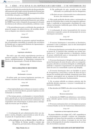 26 I SÉRIE — NO
62 SUP «B. O.» DA REPÚBLICA DE CABO VERDE — 15 DE NOVEMBRO DE 2012
sequente atribuição da pensão devida são desencadeados
oﬁciosamente pelo órgão central de gestão de Pessoal que
remete proposta fundamentada de passagem do militar
às referidas situações, ao CEMFA.
2. O cálculo da pensão a que o militar tem direito é feito
pelo órgão responsável pela gestão ﬁnanceira, por ordem
do CEMFA que emite o despacho da passagem à situação
de reforma ou de reforma extraordinária, conforme o caso.
3. Os procedimentos para a atribuição das pensões de
preço de sangue, de sobrevivência e de invalidez obede-
cem ao disposto nos números anteriores.
Artigo 177º
Actualização
As pensões previstas no presente capítulo beneﬁciam
das actualizações concedidas às pensões dos servidores
do Estado que se regem pelo Estatuto de Aposentação e
Pensão de Sobrevivência.
Artigo 178º
Legislação subsidiária
Em tudo o que não esteja especialmente previsto no
presente capítulo e demais legislação militar são apli-
cáveis, subsidiariamente, as disposições constantes do
Estatuto de Aposentação e Pensão de Sobrevivência.
TÍTULO VIII
RECLAMAÇÕES E RECURSOS
Artigo 179º
Reclamação e recurso
O militar pode, nos termos legalmente previstos, re-
clamar e recorrer dos actos administrativos.
Artigo 180º
Legitimidade
1. Tem legitimidade para reclamar ou recorrer o militar
que tenha um interesse directo, pessoal e legítimo no acto
reclamado ou recorrido.
2. Nos termos gerais, a reclamação e o recurso hierár-
quico, quando não se trate de impugnação administrativa
necessária à abertura da via de recurso contencioso, não
suspendem nem interrompem os prazos para a interpo-
sição do recurso que for próprio.
Artigo 181º
Reclamação
1. A reclamação do acto administrativo deve ser sin-
gular e escrita, dirigida e apresentada ao autor do acto,
no prazo de 15 (quinze) dias a contar:
a) Da publicação do acto no Boletim Oﬁcial, na OFA ou
nas Ordens de Serviço, quando a mesma seja
obrigatória, prevalecendo a última publicação;
b) Da publicação do acto, quando esta se tenha
efectuado, se a publicação não for obrigatória;
c) Da data em que o interessado tiver conhecimento
do acto, nos restantes casos.
2. Não sendo proferida decisão sobre a reclamação no
prazo de 30 (trinta) dias a contar da respectiva apresen-
tação, é conferida ao interessado a faculdade de a con-
siderar tacitamente indeferida para efeitos do disposto
no artigo seguinte.
3. A reclamação de actos insusceptíveis de recurso
contencioso suspende o prazo de interposição de recurso
hierárquico necessário.
Artigo 182º
Recurso hierárquico
1. O recurso hierárquico é necessário ou facultativo,
consoante o acto a impugnar, seja ou não insusceptível
de recurso contencioso.
2. O recurso hierárquico necessário deve ser interposto
no prazo de 15 (quinze) dias contados nos termos pre-
vistos no n.º 1 do artigo anterior e o facultativo, dentro
do prazo estabelecido para a interposição de recurso
contencioso do acto em causa.
3. O recurso hierárquico é dirigido ao mais elevado su-
perior hierárquico do autor do acto, salvo se a competên-
cia para a decisão se encontrar delegada ou subdelegada,
podendo o respectivo requerimento ser apresentado ao
autor do acto ou à autoridade a quem seja dirigida.
4. O recurso hierárquico deve ser decidido no prazo
de 45 (quarenta e cinco) dias a contar da data em que o
mesmo for recebido pela entidade competente para dele
conhecer, prorrogável até ao máximo de 60 (sessenta)
dias, em casos devidamente fundamentados.
5. Se, no prazo referido no número anterior não for
proferida decisão expressa, o recurso é considerado ta-
citamente deferido.
6. Das decisões do CEMFA não cabe recurso hierárquico.
Artigo 183º
Recurso contencioso
1. As decisões do CEMFA são deﬁnitivas e executórias,
delas cabendo apenas recurso contencioso, nos termos
da lei.
2. O recurso contencioso deve ser interposto nos prazos
e termos ﬁxados na Lei do Contencioso Administrativo.
Artigo 184º
Suspensão ou interrupção dos prazos
Os prazos referidos nos artigos 181º e 182º, suspendem-se
ou interrompem-se estando o militar em campanha,
integrado em forças fora dos quartéis ou emboscado em
unidades navais ou aéreas, a navegar ou em voo, bem
como no desempenho de missões temporárias de serviço
fora do território nacional.
https://kiosk.incv.cv D38AE73D-3223-4294-A31E-B4F4DE007209
Documento descarregado pelo utilizador Adilson (10.8.0.12) em 16-11-2012 12:02:29.
© Todos os direitos reservados. A cópia ou distribuição não autorizada é proibida.
1613000002089
 