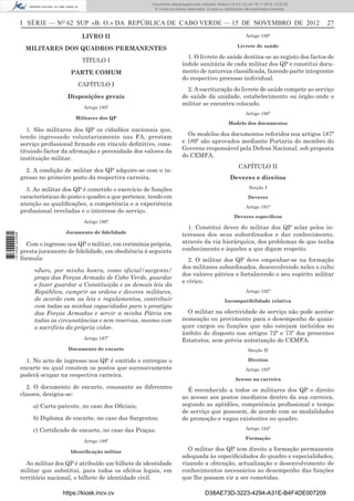 I SÉRIE — NO
62 SUP «B. O.» DA REPÚBLICA DE CABO VERDE — 15 DE NOVEMBRO DE 2012 27
LIVRO II
MILITARES DOS QUADROS PERMANENTES
TÍTULO I
PARTE COMUM
CAPÍTULO I
Disposições gerais
Artigo 185º
Militares dos QP
1. São militares dos QP os cidadãos nacionais que,
tendo ingressado voluntariamente nas FA, prestam
serviço proﬁssional ﬁrmado em vínculo deﬁnitivo, cons-
tituindo factor da aﬁrmação e perenidade dos valores da
instituição militar.
2. A condição de militar dos QP adquire-se com o in-
gresso no primeiro posto da respectiva carreira.
3. Ao militar dos QP é cometido o exercício de funções
características do posto e quadro a que pertence, tendo em
atenção as qualiﬁcações, a competência e a experiência
proﬁssional reveladas e o interesse do serviço.
Artigo 186º
Juramento de ﬁdelidade
Com o ingresso nos QP o militar, em cerimónia própria,
presta juramento de ﬁdelidade, em obediência à seguinte
fórmula:
«Juro, por minha honra, como oficial/sargento/
praça das Forças Armada de Cabo Verde, guardar
e fazer guardar a Constituição e as demais leis da
República, cumprir as ordens e deveres militares,
de acordo com as leis e regulamentos, contribuir
com todas as minhas capacidades para o prestígio
das Forças Armadas e servir a minha Pátria em
todas as circunstâncias e sem reservas, mesmo com
o sacrifício da própria vida».
Artigo 187º
Documento de encarte
1. No acto de ingresso nos QP é emitido e entregue o
encarte no qual constem os postos que sucessivamente
poderá ocupar na respectiva carreira.
2. O documento de encarte, consoante as diferentes
classes, designa-se:
a) Carta-patente, no caso dos Oﬁciais;
b) Diploma de encarte, no caso dos Sargentos;
c) Certiﬁcado de encarte, no caso das Praças.
Artigo 188º
Identiﬁcação militar
Ao militar dos QP é atribuído um bilhete de identidade
militar que substitui, para todos os efeitos legais, em
território nacional, o bilhete de identidade civil.
Artigo 189º
Livrete de saúde
1. O livrete de saúde destina-se ao registo dos factos de
índole sanitária de cada militar dos QP e constitui docu-
mento de natureza classiﬁcada, fazendo parte integrante
do respectivo processo individual.
2. A escrituração do livrete de saúde compete ao serviço
de saúde da unidade, estabelecimento ou órgão onde o
militar se encontra colocado.
Artigo 190º
Modelo dos documentos
Os modelos dos documentos referidos nos artigos 187º
e 189º são aprovados mediante Portaria do membro do
Governo responsável pela Defesa Nacional, sob proposta
do CEMFA.
CAPÍTULO II
Deveres e direitos
Secção I
Deveres
Artigo 191º
Deveres especíﬁcos
1. Constitui dever do militar dos QP zelar pelos in-
teresses dos seus subordinados e dar conhecimento,
através da via hierárquica, dos problemas de que tenha
conhecimento e àqueles a que digam respeito.
2. O militar dos QP deve empenhar-se na formação
dos militares subordinados, desenvolvendo neles o culto
dos valores pátrios e fortalecendo o seu espírito militar
e cívico.
Artigo 192º
Incompatibilidade relativa
O militar na efectividade de serviço não pode aceitar
nomeação ou provimento para o desempenho de quais-
quer cargos ou funções que não estejam incluídos no
âmbito do disposto nos artigos 72º e 73º dos presentes
Estatutos, sem prévia autorização do CEMFA.
Secção II
Direitos
Artigo 193º
Acesso na carreira
É reconhecido a todos os militares dos QP o direito
ao acesso aos postos imediatos dentro da sua carreira,
segundo as aptidões, competência proﬁssional e tempo
de serviço que possuem, de acordo com as modalidades
de promoção e vagas existentes no quadro.
Artigo 194º
Formação
O militar dos QP tem direito a formação permanente
adequada às especiﬁcidades do quadro e especialidades,
visando a obtenção, actualização e desenvolvimento de
conhecimentos necessários ao desempenho das funções
que lhe possam vir a ser cometidas.
https://kiosk.incv.cv D38AE73D-3223-4294-A31E-B4F4DE007209
Documento descarregado pelo utilizador Adilson (10.8.0.12) em 16-11-2012 12:02:29.
© Todos os direitos reservados. A cópia ou distribuição não autorizada é proibida.
1613000002089
 