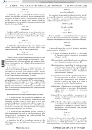 28 I SÉRIE — NO
62 SUP «B. O.» DA REPÚBLICA DE CABO VERDE — 15 DE NOVEMBRO DE 2012
Artigo 195º
Remuneração
O militar dos QP na efectividade de serviço tem, nos
termos dos presentes Estatutos, direito a remuneração
adequada à especiﬁcidade, exclusividade e relevo do
serviço que presta, de acordo com o posto, o tempo de
permanência neste, as aptidões, os cargos exercidos e as
funções desempenhadas.
Artigo 196º
Suplementos
O militar dos QP beneﬁcia, nos termos ﬁxados nos pre-
sentes Estatutos, de suplementos especíﬁcos conferidos
em virtude da natureza da condição militar, dos cargos,
funções e riscos acrescidos.
Artigo 197º
Direito a transporte
O militar dos QP, no exercício das suas funções, tem
direito a transporte condigno, de acordo com o cargo
desempenhado e o nível de segurança exigível.
Artigo 198º
Remuneração na reserva
1. O militar em situação de reserva tem direito a uma
remuneração calculada com base no posto, cargo e nível,
tempo de serviço, tal como deﬁnido nos presentes Esta-
tutos, e suplementos que a lei preveja como extensivos
a esta situação.
2. O militar que esteja nas condições previstas na
alínea a) ou c) do artigo 229º tem direito a perceber re-
muneração de montante igual à do militar com o mesmo
posto e nível no activo, acrescida dos suplementos que a
lei preveja como extensivos a esta situação.
3. O militar que transite para a situação de reserva ao
abrigo da alínea b) ou d) do artigo 229º tem direito a rece-
ber, incluído na remuneração de reserva, o suplemento da
condição militar, bem como outros suplementos que a lei
preveja como extensivos a esta situação, calculados com
base no posto, no nível e na percentagem correspondente
ao tempo de serviço.
Artigo 199º
Remuneração na reserva fora da efectividade de serviço
1. O militar dos QP na situação de reserva fora da
efectividade de serviço tem direito a uma remuneração
calculada com base no cargo ou no posto e nível bem
como no tempo de serviço, tal como deﬁnido nos presen-
tes Estatutos, e nos suplementos que a lei deﬁne como
extensivos a esta situação, em conformidade com o regime
remuneratório aplicável aos militares.
2. O militar dos QP na reserva, quando chamado à
efectividade de serviço, pode, a todo o tempo, optar pela
manutenção da remuneração que vinha auferindo fora
da efectividade de serviço.
3. Ao militar dos QP na situação de reserva fora da
efectividade de serviço, aplica-se o disposto no n.º 3 do
artigo 43º.
Artigo 200º
Assistência à família
Aos membros do agregado familiar do militar dos QP
é garantido o direito à assistência médica, medicamen-
tosa e hospitalar e apoio social, de acordo com o regime
deﬁnido em legislação especial.
CAPÍTULO III
Carreira militar
Artigo 201º
Carreira Militar
A carreira militar é o conjunto hierarquizado de postos
em cada classe que se concretiza no quadro e a que cor-
responde o desempenho de funções diferenciadas entre si.
Artigo 202º
Princípios
O desenvolvimento das carreiras militares orienta-se
pelos seguintes princípios:
a) Primado da valorização militar – valorização
da formação militar, conducente à completa
entrega à missão;
b)Universalidade–aplicabilidadeatodososmilitares
que voluntariamente ingressam nos QP;
c) Proﬁssionalismo – capacidade de acção, que exige
conhecimentos técnicos, bem como formação
cientíﬁca e humanística segundo os padrões
éticos e institucionais e supõe a obrigação de
aperfeiçoamento contínuo;
d) Equilíbrio e credibilidade – gestão integrada dos
recursos humanos, materiais e ﬁnanceiros,
através da transparência dos métodos e
critérios a aplicar de forma a se obter a
coerência do efectivo global autorizado;
e) Mobilidade – faculdade de rotatividade de modo
a compatibilizar os interesses da instituição
militar com as vontades e interesses
individuais;
f) Igualdade de oportunidades – perspectivas de
carreira semelhantes nos vários domínios da
formação e promoção;
g) Flexibilidade – adaptação atempada à inovação e
às transformações de crescente complexidade
decorrentes do progresso cientíﬁco, técnico,
operacional e organizacional, com emprego
ﬂexível do pessoal.
Artigo 203º
Objectivos
O desenvolvimento da carreira militar visa a promoção
dos militares aos diferentes postos, atentos os princípios
mencionados no artigo precedente, os interesses da
instituição militar e os anseios pessoais de valorização.
https://kiosk.incv.cv D38AE73D-3223-4294-A31E-B4F4DE007209
Documento descarregado pelo utilizador Adilson (10.8.0.12) em 16-11-2012 12:02:29.
© Todos os direitos reservados. A cópia ou distribuição não autorizada é proibida.
1613000002089
 