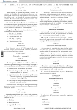 30 I SÉRIE — NO
62 SUP «B. O.» DA REPÚBLICA DE CABO VERDE — 15 DE NOVEMBRO DE 2012
Artigo 209º
Carreira das Praças
1. Para ingresso na carreira das Praças é exigida, no
mínimo, nível mínimo de escolaridade obrigatória, com-
plementada por formação militar adequada ou formação
que habilite com a certiﬁcação de formação proﬁssional
de nível II, complementada por tirocínio ou curso para
os militares admitidos por concurso.
2. A carreira das Praças destina-se ao exercício, sob
orientação, de funções de natureza executiva e ao desen-
volvimento de actividades no âmbito técnico e adminis-
trativo, próprias do respectivo quadro e posto.
3. Os quadros referentes a esta carreira desenvolvem-
se segundo os seguintes postos:
a) Cabo Principal (CBP)
b) Cabo-de-Secção (CBS)
c) Cabo-Adjunto (CBA);
d) Primeiro-Cabo (1CB).
Artigo 210º
Recrutamento
O recrutamento para os QP é feito através de recru-
tamento especial, por concurso de admissão, nos termos
previstos em legislação própria.
CAPÍTULO IV
Colocações e nomeações
Artigo 211º
Colocação de militares
1. A colocação dos militares em unidades, estabeleci-
mentos ou órgãos militares é efectuada por nomeação e
deve ser realizada em obediência aos seguintes princípios:
a) Satisfação das necessidades de serviço;
b) Garantia do preenchimento das condições de
desenvolvimento da carreira;
c) Aproveitamento da capacidade proﬁssional,
avaliada em função da competência revelada
e da experiência adquirida;
d) Conciliação, na medida do possível, dos interesses
pessoais com os do serviço.
2. A colocação dos militares por imposição disciplinar
processa-se de acordo com o disposto no Regulamento de
Disciplina Militar.
Artigo 212º
Tipos de nomeação
A nomeação dos militares para o exercício de quaisquer
funções militares desempenhadas em comissão normal
processa-se por:
a) Escolha;
b) Oferecimento; ou
c) Imposição de serviço.
Artigo 213º
Nomeação por escolha
1. A nomeação por escolha tem carácter nominal,
processa-se independentemente de qualquer escala e é
da competência do membro do Governo responsável pela
Defesa Nacional e do CEMFA, conforme couber.
2. A nomeação por escolha resulta dos superiores inte-
resses do serviço e tem em conta as qualiﬁcações técnicas,
as qualidades pessoais do escolhido e as exigências do
cargo ou funções a desempenhar.
Artigo 214º
Nomeação por oferecimento
1. A nomeação por oferecimento tem por base uma de-
claração do militar, na qual, de forma expressa, se oferece
para exercer determinada função ou cargo.
2. O disposto no número anterior pressupõe a divulga-
ção através da OFA e das Ordens de Serviço das funções
ou cargos abertos ao oferecimento.
Artigo 215º
Nomeação por imposição de serviço
1. A nomeação por imposição de serviço recai no militar
dos QP ao qual, por escala, compete o exercício de deter-
minada função ou cargo próprio de determinado posto.
2. Nas escalas referidas no número anterior são ins-
critos os militares que satisfaçam os requisitos técnicos
e proﬁssionais exigidos para o exercício de determinadas
funções ou cargos.
Artigo 216º
Diligência
1. Considera-se na situação de diligência o militar que,
por razões de serviço exerça transitoriamente funções
fora do organismo onde esteja colocado.
2. A situação de diligência não origina a abertura de
vagas no respectivo quadro.
CAPÍTULO V
Situações e efectivos
Secção I
Situações
Subsecção I
Disposições Gerais
Artigo 217º
Situações
O militar dos QP encontra-se numa das seguintes
situações:
a) Activo;
b) Reserva; e
c) Reforma.
https://kiosk.incv.cv D38AE73D-3223-4294-A31E-B4F4DE007209
Documento descarregado pelo utilizador Adilson (10.8.0.12) em 16-11-2012 12:02:29.
© Todos os direitos reservados. A cópia ou distribuição não autorizada é proibida.
1613000002089
 
