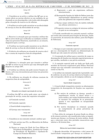 I SÉRIE — NO
62 SUP «B. O.» DA REPÚBLICA DE CABO VERDE — 15 DE NOVEMBRO DE 2012 31
Artigo 218º
Activo
1. Considera-se no activo o militar dos QP que se en-
contre afecto ao serviço efectivo ou em condições de ser
chamado ao seu desempenho e não tenha sido abrangido
pelas situações de reserva ou de reforma.
2. O militar no activo pode encontrar-se na efectividade
de serviço ou fora da efectividade de serviço.
Artigo 219º
Reserva
1. Reserva é a situação para que transita o militar dos
QP no activo desde que veriﬁcadas as condições estabele-
cidas nos presentes Estatutos, mantendo-se, no entanto,
disponível para o serviço.
2. O militar na reserva pode encontrar-se na efectivi-
dade de serviço ou fora da efectividade de serviço.
3. O efectivo de militares na situação de reserva não é
ﬁxo e consta da respectiva lista de antiguidade.
Artigo 220º
Reforma
1. Reforma é a situação para que transita o militar
dos QP no activo ou na reserva que seja abrangido pelo
disposto no artigo 236º.
2. O militar na reforma não pode exercer funções mi-
litares, salvo nas circunstâncias previstas nos presentes
Estatutos.
3. Os militares na situação de reforma constam da
respectiva lista de antiguidade.
Subsecção II
Activo
Artigo 221º
Situações em relação à prestação de serviço
O militar dos QP no activo pode estar, em relação à
prestação de serviço, numa das seguintes situações:
a) Comissão normal;
b) Comissão especial;
c) Inactividade temporária; e
d) Licença sem vencimento.
Artigo 222º
Comissão normal
1. Considera-se em comissão normal o militar que:
a) Preste serviço nas FA e no Ministério da Defesa
Nacional;
b) Exerça os cargos de Chefe da Casa Militar do
Presidente da República, Ajudante-de-Campo
do Presidente da República e Ajudante-de-
Campo do Primeiro-Ministro;
c) Represente o país em organismos militares
internacionais;
d) Desempenhe funções de Adido de Defesa junto das
representações diplomáticas ou preste serviço
junto dos gabinetes dos respectivos adidos;
e) Exerça cargos militares fora do âmbito deﬁnido
nas alíneas anteriores; e
f) Frequente cursos ou estágios de interesse militar
no país ou no estrangeiro.
2. É ainda considerado em comissão normal o militar
que tenha sido nomeado para funções de direcção, cheﬁa
ou assessoria, de natureza não militar, junto dos Órgãos
de Soberania.
Artigo 223º
Comissão especial
1. Designa-se por comissão especial o exercício de car-
gos ou o desempenho de funções na Administração do
Estado que não sejam de natureza militar.
2. A nomeação do militar para o exercício de cargo ou
desempenho de funções em comissão especial processa-se
por escolha, mediante a sua prévia anuência.
3. A comissão especial pode ser dada por ﬁnda pelo
membro do Governo responsável pela Defesa Nacional
sempre que este entender conveniente ao interesse na-
cional ou das FA.
4. Ao militar em comissão especial não é permitido o uso
de uniforme em actos de serviço relativos às funções a que
não corresponda o direito ao uso de insígnias militares.
Artigo 224º
Inactividade temporária
1. A inactividade temporária consiste no afastamento
temporário do desempenho de funções nos seguintes
casos:
a) Por motivo de acidente ou doença, quando o
impedimento exceda 12 (doze) meses e a
junta médica, por razões fundamentadas, não
se encontre em condições de se pronunciar
quanto à sua capacidade ou incapacidade
deﬁnitiva;
b) Por motivo disciplinar ou criminal, quando
no cumprimento de penas privativas de
liberdade.
2. Para efeito de contagem do prazo ﬁxado na alínea
a) do número anterior, são considerados todos os impedi-
mentos por doença e as licenças de junta médica, desde
que o intervalo entre dois períodos consecutivos seja
inferior a 30 (trinta) dias.
Artigo 225º
Efeitos da inactividade temporária
1. Quando decorridos 48 (quarenta e oito) meses de
inactividade temporária por doença ou acidente e a
https://kiosk.incv.cv D38AE73D-3223-4294-A31E-B4F4DE007209
Documento descarregado pelo utilizador Adilson (10.8.0.12) em 16-11-2012 12:02:29.
© Todos os direitos reservados. A cópia ou distribuição não autorizada é proibida.
1613000002089
 