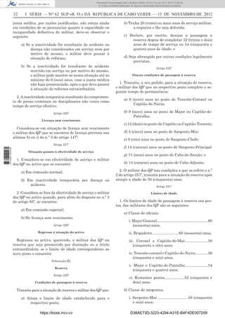32 I SÉRIE — NO
62 SUP «B. O.» DA REPÚBLICA DE CABO VERDE — 15 DE NOVEMBRO DE 2012
junta médica, por razões justiﬁcadas, não esteja ainda
em condições de se pronunciar quanto à capacidade ou
incapacidade deﬁnitiva do militar, deve-se observar o
seguinte:
a) Se a inactividade for resultante de acidente ou
doença não considerados em serviço nem por
motivo do mesmo, o militar deve passar à
situação de reforma;
b) Se a inactividade for resultante de acidente
ocorrido em serviço ou por motivo do mesmo,
o militar pode manter-se nesta situação até ao
máximo de 6 (seis) anos, caso a junta médica
não haja pronunciado, após o que deve passar
à situação de reforma extraordinária.
2. A inactividade temporária resultante do cumprimen-
to de penas criminais ou disciplinares não conta como
tempo de serviço efectivo.
Artigo 226º
Licença sem vencimento
Considera-se em situação de licença sem vencimento
o militar dos QP que se encontre de licença prevista nas
alíneas h) ou i) do n.º 3 do artigo 147º.
Artigo 227º
Situação quanto à efectividade de serviço
1. Considera-se em efectividade de serviço o militar
dos QP no activo que se encontre:
a) Em comissão normal;
b) Em inactividade temporária por doença ou
acidente.
2. Considera-se fora da efectividade de serviço o militar
dos QP no activo quando, para além do disposto no n.º 3
do artigo 85º, se encontre:
a) Em comissão especial;
b) De licença sem vencimento.
Artigo 228º
Regresso à situação do activo
Regressa ao activo, querendo, o militar dos QP na
reserva que seja promovido por distinção ou a título
extraordinário, se o limite de idade correspondente ao
novo posto o consentir.
Subsecção III
Reserva
Artigo 229º
Condições de passagem à reserva
Transita para a situação de reserva o militar dos QP que:
a) Atinja o limite de idade estabelecido para o
respectivo posto;
b) Tenha 20 (vinte) ou mais anos de serviço militar,
a requeira e lhe seja deferida;
c) Declare, por escrito, desejar a passagem a
reserva depois de completar 32 (trinta e dois)
anos de tempo de serviço ou 54 (cinquenta e
quatro) anos de idade; e
d) Seja abrangido por outras condições legalmente
previstas.
Artigo 230º
Outras condições de passagem à reserva
1. Transita, a seu pedido, para a situação de reserva,
o militar dos QP que no respectivo posto complete o se-
guinte tempo de permanência:
a) 9 (nove) anos no posto de Tenente-Coronel ou
Capitão-de-Navio;
b) 9 (nove) anos no posto de Major ou Capitão-de-
Patrulha;
c) 12 (doze) no posto de Capitão ou Capitão-Tenente;
d) 5 (cinco) anos no posto de Sargento-Mor;
e) 8 (oito) anos no posto de Sargento-Chefe;
f) 14 (catorze) anos no posto de Sargento-Principal
g) 11 (onze) anos no posto de Cabo-de-Secção; e
h) 14 (catorze) anos no posto de Cabo-Adjunto.
2. O militar dos QP nas condições a que se refere o n.º
2 do artigo 257º, transita para a situação de reserva após
atingir a idade de 50 (cinquenta) anos.
Artigo 231º
Limites de idade
1. Os limites de idade de passagem à reserva nos pos-
tos, dos militares dos QP são os seguintes:
a) Classe de oﬁciais:
i. Major General ……………………………….....60
(sessenta) anos;
ii. Brigadeiro……....…………60 (sessenta) anos;
iii. Coronel e Capitão-do-Mar......................58
(cinquenta e oito) anos;
iv.Tenente-coroneleCapitão-de-Navio............56
(cinquenta e seis) anos;
v. Major e Capitão-de-Patrulha......................54
(cinquenta e quatro) anos;
vi. Restantes postos...................52 (cinquenta e
dois) anos.
b) Classe de sargentos:
i. Sargento-Mor..............................56 (cinquenta
e seis) anos;
https://kiosk.incv.cv D38AE73D-3223-4294-A31E-B4F4DE007209
Documento descarregado pelo utilizador Adilson (10.8.0.12) em 16-11-2012 12:02:29.
© Todos os direitos reservados. A cópia ou distribuição não autorizada é proibida.
1613000002089
 