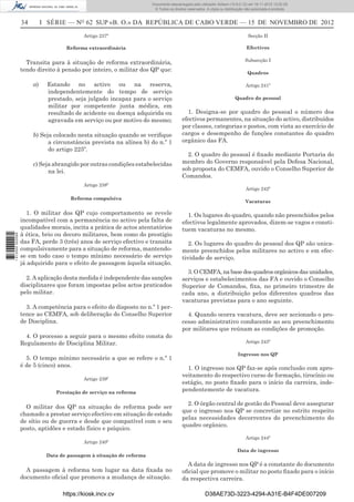 34 I SÉRIE — NO
62 SUP «B. O.» DA REPÚBLICA DE CABO VERDE — 15 DE NOVEMBRO DE 2012
Artigo 237º
Reforma extraordinária
Transita para à situação de reforma extraordinária,
tendo direito à pensão por inteiro, o militar dos QP que:
a) Estando no activo ou na reserva,
independentemente do tempo de serviço
prestado, seja julgado incapaz para o serviço
militar por competente junta médica, em
resultado de acidente ou doença adquirida ou
agravada em serviço ou por motivo do mesmo;
b) Seja colocado nesta situação quando se veriﬁque
a circunstância prevista na alínea b) do n.º 1
do artigo 225º.
c) Seja abrangido por outras condições estabelecidas
na lei.
Artigo 238º
Reforma compulsiva
1. O militar dos QP cujo comportamento se revele
incompatível com a permanência no activo pela falta de
qualidades morais, incita a prática de actos atentatórios
à ética, brio ou decoro militares, bem como do prestígio
das FA, perde 3 (três) anos de serviço efectivo e transita
compulsivamente para a situação de reforma, mantendo-
se em todo caso o tempo mínimo necessário de serviço
já adquirido para o efeito de passagem àquela situação.
2. A aplicação desta medida é independente das sanções
disciplinares que foram impostas pelos actos praticados
pelo militar.
3. A competência para o efeito do disposto no n.º 1 per-
tence ao CEMFA, sob deliberação do Conselho Superior
de Disciplina.
4. O processo a seguir para o mesmo efeito consta do
Regulamento de Disciplina Militar.
5. O tempo mínimo necessário a que se refere o n.º 1
é de 5 (cinco) anos.
Artigo 239º
Prestação de serviço na reforma
O militar dos QP na situação de reforma pode ser
chamado a prestar serviço efectivo em situação de estado
de sítio ou de guerra e desde que compatível com o seu
posto, aptidões e estado físico e psíquico.
Artigo 240º
Data de passagem à situação de reforma
A passagem à reforma tem lugar na data ﬁxada no
documento oﬁcial que promova a mudança de situação.
Secção II
Efectivos
Subsecção I
Quadros
Artigo 241º
Quadro do pessoal
1. Designa-se por quadro do pessoal o número dos
efectivos permanentes, na situação do activo, distribuídos
por classes, categorias e postos, com vista ao exercício de
cargos e desempenho de funções constantes do quadro
orgânico das FA.
2. O quadro do pessoal é ﬁxado mediante Portaria do
membro do Governo responsável pela Defesa Nacional,
sob proposta do CEMFA, ouvido o Conselho Superior de
Comandos.
Artigo 242º
Vacaturas
1. Os lugares do quadro, quando não preenchidos pelos
efectivos legalmente aprovados, dizem-se vagos e consti-
tuem vacaturas no mesmo.
2. Os lugares do quadro do pessoal dos QP são unica-
mente preenchidos pelos militares no activo e em efec-
tividade de serviço.
3. O CEMFA, na base dos quadros orgânicos das unidades,
serviços e estabelecimentos das FA e ouvido o Conselho
Superior de Comandos, ﬁxa, no primeiro trimestre de
cada ano, a distribuição pelos diferentes quadros das
vacaturas previstas para o ano seguinte.
4. Quando ocorra vacatura, deve ser accionado o pro-
cesso administrativo conducente ao seu preenchimento
por militares que reúnam as condições de promoção.
Artigo 243º
Ingresso nos QP
1. O ingresso nos QP faz-se após conclusão com apro-
veitamento do respectivo curso de formação, tirocínio ou
estágio, no posto ﬁxado para o início da carreira, inde-
pendentemente de vacatura.
2. O órgão central de gestão do Pessoal deve assegurar
que o ingresso nos QP se concretize no estrito respeito
pelas necessidades decorrentes do preenchimento do
quadro orgânico.
Artigo 244º
Data de ingresso
A data de ingresso nos QP é a constante do documento
oﬁcial que promove o militar no posto ﬁxado para o início
da respectiva carreira.
https://kiosk.incv.cv D38AE73D-3223-4294-A31E-B4F4DE007209
Documento descarregado pelo utilizador Adilson (10.8.0.12) em 16-11-2012 12:02:29.
© Todos os direitos reservados. A cópia ou distribuição não autorizada é proibida.
1613000002089
 