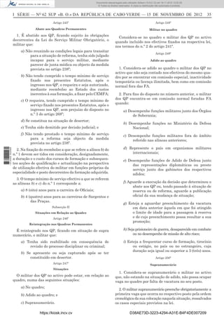 I SÉRIE — NO
62 SUP «B. O.» DA REPÚBLICA DE CABO VERDE — 15 DE NOVEMBRO DE 2012 35
Artigo 245º
Abate aos Quadros Permanentes
1. É abatido aos QP, ﬁcando sujeito às obrigações
decorrentes da Lei do Serviço Militar Obrigatório, o
militar que:
a) Não reunindo as condições legais para transitar
para a situação de reforma, tenha sido julgado
incapaz para o serviço militar, mediante
parecer de junta médica ou objecto da medida
prevista no artigo 238º;
b) Não tendo cumprido o tempo mínimo de serviço
ﬁxado nos presentes Estatutos, após o
ingresso nos QP, o requeira e seja autorizado,
mediante reembolso ao Estado dos custos
inerentes à sua formação, a ﬁxar pelo CEMFA;
c) O requeira, tendo cumprido o tempo mínimo de
serviço ﬁxado nos presentes Estatutos, após o
ingresso nos QP, sem prejuízo do disposto no
n.º 3 do artigo 268º;
d) Se constitua na situação de desertor;
e) Tenha sido demitido por decisão judicial; e
f) Não tendo prestado o tempo mínimo de serviço
para a reforma seja objecto da medida
prevista no artigo 238º.
2. Na ﬁxação do reembolso a que se refere a alínea b) do
n.º 1 devem ser tidos em consideração, designadamente,
a duração e o custo dos cursos de formação e subsequen-
tes acções de qualiﬁcação e actualização na perspectiva
de utilização efectiva do militar em funções próprias da
especialidade e posto decorrentes da formação adquirida.
3. O tempo mínimo de serviço efectivo a que se referem
as alíneas b) e c) do n.º 1 corresponde a:
a) 8 (oito) anos para a carreira de Oﬁciais;
b) 4 (quatro) anos para as carreiras de Sargentos e
das Praças.
Subsecção II
Situações em Relação ao Quadro
Artigo 246º
Reintegração nos Quadros Permanentes
É reintegrado nos QP, ﬁcando em situação de supra
numerário, o militar que:
a) Tenha sido reabilitado em consequência de
revisão do processo disciplinar ou criminal;
b) Se apresente ou seja capturado após se ter
constituído em desertor.
Artigo 247º
Situações
O militar dos QP no activo pode estar, em relação ao
quadro, numa das seguintes situações:
a) No quadro;
b) Adido ao quadro; e
c) Supranumerário.
Artigo 248º
Militar no quadro
Considera-se no quadro o militar dos QP no activo
quando incluído nos efectivos ﬁxados na respectiva lei,
nos termos do n.º 2 do artigo 241º.
Artigo 249º
Adido ao quadro
1. Considera-se adido ao quadro o militar dos QP no
activo que não seja contado nos efectivos do mesmo qua-
dro por se encontrar em comissão especial, inactividade
temporária ou licença ilimitada, bem como em comissão
normal fora das FA.
2. Para ﬁns do disposto no número anterior, o militar
dos QP encontra-se em comissão normal foradas FA
quando:
a) Desempenhe funções militares junto dos Órgãos
de Soberania;
b) Desempenhe funções no Ministério da Defesa
Nacional;
c) Desempenhe funções militares fora do âmbito
referido nas alíneas anteriores;
d) Represente o país em organismos militares
internacionais;
e) Desempenhe funções de Adido de Defesa junto
das representações diplomáticas ou preste
serviço junto dos gabinetes dos respectivos
adidos;
f) Aguarde a execução da decisão que determinou o
abate aos QP ou, tendo passado à situação de
reserva ou de reforma, aguarde a publicação
oﬁcial da sua mudança de situação;
g) Esteja a aguardar preenchimento da vacatura
em data anterior àquela em que foi atingido
o limite de idade para a passagem à reserva
e de cujo preenchimento possa resultar a sua
promoção;
h) Seja prisioneiro de guerra, desaparecido em combate
ou no desempenho de missão de alto risco;
i) Esteja a frequentar curso de formação, tirocínio
ou estágio, no país ou no estrangeiro, cuja
duração seja igual ou superior a 3 (três) anos.
Artigo 250º
Supranumerário
1. Considera-se supranumerário o militar no activo
que, não estando na situação de adido, não possa ocupar
vaga no quadro por falta de vacatura no seu posto.
2. O militar supranumerário preenche obrigatoriamente a
primeira vaga que ocorra no respectivo posto pela ordem
cronológica da sua colocação naquela situação, ressalvados
os casos especiais previstos na lei.
https://kiosk.incv.cv D38AE73D-3223-4294-A31E-B4F4DE007209
Documento descarregado pelo utilizador Adilson (10.8.0.12) em 16-11-2012 12:02:29.
© Todos os direitos reservados. A cópia ou distribuição não autorizada é proibida.
1613000002089
 