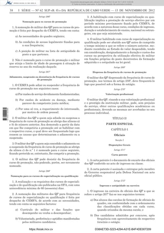 38 I SÉRIE — NO
62 SUP «B. O.» DA REPÚBLICA DE CABO VERDE — 15 DE NOVEMBRO DE 2012
Artigo 266º
Nomeação para os cursos de promoção
1. A nomeação do militar dos QP para os cursos de pro-
moção é feita por despacho do CEMFA, tendo em conta:
a) As necessidades do quadro orgânico;
b) As condições de acesso legalmente ﬁxadas para
a sua frequência;
c) A posição do militar na lista de antiguidade do
posto a que pertence.
2. Não é nomeado para o curso de promoção o militar
que atinja o limite de idade de passagem à situação de
reserva no ano da realização daquele.
Artigo 267º
Adiamento, suspensão ou desistência da frequência de cursos
de promoção
1. O CEMFA pode adiar ou suspender a frequência de
curso de promoção nos seguintes casos:
a) Por razões de serviço devidamente fundamentadas;
b) Por razões de acidente ou doença, mediante
parecer da competente junta médica;
c) Por uma só vez, a requerimento do interessado,
por motivo de ordem pessoal.
2. O militar dos QP a quem seja adiada ou suspensa a
frequência de curso de promoção ao abrigo das alíneas a)
e b) do número anterior, ﬁca demorado a partir da data
em que lhe competiria a promoção até se habilitar com
o respectivo curso, o qual deve ser frequentado logo que
cessem as causas que determinaram o adiamento ou a
suspensão.
3. O militar dos QP a quem seja concedido o adiamento ou
a suspensão da frequência de curso de promoção ao abrigo
da alínea c) do n.º 1 é nomeado para o curso seguinte,
ﬁcando preterido se, entretanto, lhe competir a promoção.
4. O militar dos QP pode desistir da frequência de
curso de promoção, não podendo, porém, ser novamente
nomeado.
Artigo 268º
Nomeação para os cursos de especialização ou qualiﬁcação
1. A realização e os requisitos dos cursos de especiali-
zação e de qualiﬁcação são publicados na OFA, com uma
antecedência mínima de 60 (sessenta) dias.
2. A nomeação dos militares dos QP para frequência
de cursos de especialização ou qualiﬁcação é feita por
despacho do CEMFA, de acordo com as necessidades,
tendo em conta os seguintes factores:
a) Currículo do militar e das funções que
desempenhe ou venha a desempenhar;
b) Voluntariado, preferência e aptidões manifestadas
pelos militares candidatos.
3. A habilitação com curso de especialização ou qua-
liﬁcação implica a prestação de serviço efectivo por um
período mínimo previamente ﬁxado pelo CEMFA, de
acordo com a natureza desse curso, condições de ingresso,
duração e estabelecimento de ensino, nacional ou estran-
geiro, em que seja ministrado.
4. O militar habilitado com curso de especialização ou
qualiﬁcação pode ser abatido aos QP antes de cumprido
o tempo mínimo a que se refere o número anterior, me-
diante reembolso ao Estado do valor despendido, tendo
em consideração, designadamente a duração e custos dos
cursos na perspectiva da utilização efectiva do militar
em funções próprias do posto decorrentes da formação
adquirida e o estipulado na lei geral.
Artigo 269º
Dispensa da frequência de cursos de promoção
O militar dos QP dispensado da frequência de curso de
promoção, nos termos do artigo 259º, deve frequentá-lo
logo que possível sob a forma de estágio.
Artigo 270º
Valorização proﬁssional
O militar dos QP, visando a sua valorização proﬁssional
e o prestígio da instituição militar, pode, sem prejuízo
do serviço, obter outras qualiﬁcações académicas ou
proﬁssionais, devendo as mesmas ser averbadas no seu
processo individual.
TÍTULO II
PARTE ESPECIAL
CAPÍTULO I
Oﬁciais
Secção I
Disposições Gerais
Artigo 271º
Carta patente
1. A carta patente é o documento de encarte dos oﬁciais
dos QP conferido no acto de ingresso na classe.
2. A carta patente é assinada e entregue pelo membro
do Governo responsável pela Defesa Nacional em acto
oﬁcial público.
Artigo 272º
Ingresso e antiguidade na carreira
1. O ingresso na carreira de oﬁciais dos QP a que se
refere o artigo 207º faz-se nos seguintes termos:
a) Dos alunos das escolas de formação de oﬁciais do
quadro, em conformidade com o ordenamento
das classiﬁcações obtidas em cada curso,
quando oriundos da mesma escola; e
b) Dos candidatos admitidos por concurso, após
frequência com aproveitamento do respectivo
tirocínio e estágio.
https://kiosk.incv.cv D38AE73D-3223-4294-A31E-B4F4DE007209
Documento descarregado pelo utilizador Adilson (10.8.0.12) em 16-11-2012 12:02:29.
© Todos os direitos reservados. A cópia ou distribuição não autorizada é proibida.
1613000002089
 
