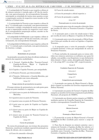 I SÉRIE — NO
62 SUP «B. O.» DA REPÚBLICA DE CABO VERDE — 15 DE NOVEMBRO DE 2012 39
2. A antiguidade do Tenente a que respeita a alínea a)
do número anterior é contada após o 30º dia da conclu-
são, com aproveitamento, da correspondente formação,
antecipada ou retardada de tantos anos quantos os que
a organização escolar do respectivo curso exceder ou for
inferior a 5 (cinco) anos.
3. A antiguidade do Tenente a que respeita a alínea b)
do n.º 1 é contada após a conclusão, com aproveitamento,
do tirocínio e estágio, retardada de tantos anos quantos
os que a organização escolar do respectivo curso soma-
da à correspondente preparação militar, exceder ou for
inferior a 5 (cinco) anos.
4.A antiguidade do Subtenente a que respeita a alínea a)
do n.º 1 é contada após o 30º dia da conclusão, com apro-
veitamento, da correspondente formação.
5.A antiguidade do Subtenente a que respeita a alínea b)
do n.º 1 é contada após a conclusão, com aproveitamento,
do tirocínio e estágio.
Artigo 273º
Modalidades de promoção
As promoções aos postos da classe de oﬁciais realizam-se
através das seguintes modalidades:
a) A Coronel, Capitão-do-Mar, Tenente-Coronel,
Capitão-de-Navio, Major e Capitão-de-
Patrulha, por escolha;
b) A Capitão e Capitão-Tenente, por antiguidade;
c) A Primeiro-Tenente, por diuturnidade;
d) A Tenente, Subtenente e Guarda-Marinha, por
habilitação com curso adequado.
Artigo 274º
Tempo mínimo de permanência nos postos
O tempo mínimo de permanência em cada posto para
acesso ao posto imediato é o seguinte:
a) 3 (três) anos no posto de Subtenente ou Guarda-
Marinha;
b) 4 (quatro) anos no posto de Tenente;
c) 4 (quatro) anos no posto de Primeiro-Tenente;
d) 6 (seis) anos no posto de Capitão ou Capitão-
Tenente;
e) 5 (cinco) anos no posto de Major ou Capitão-de-
Patrulha;
f) 5 (cinco) anos no posto de Tenente-Coronel ou
Capitão-de-Navio.
Artigo 275º
Cursos de promoção
Os cursos de promoção que, nos termos dos presentes
Estatutos, constituem condição especial de promoção na
classe de oﬁciais, são os seguintes:
a) Curso de comando e direcção;
b) Curso de estado-maior;
c) Curso de promoção a oﬁcial superior; e
d) Curso de promoção a capitão.
Artigo 276º
Nomeação para os cursos de promoção
1. A nomeação para curso de comando e direcção é feita
por escolha de entre os Tenentes-Coronéis e Capitães-
de-Navio.
2. A nomeação para o curso de estado-maior é feita
por escolha de entre os Majores e Capitães-de-Patrulha.
3. A nomeação para curso de promoção a Oﬁcial Supe-
rior é feita por escolha de entre os Capitães e Capitães-
Tenentes.
4. A nomeação para o curso de promoção a Capitão
e Capitão-Tenente é feita por antiguidade de entre os
Primeiros-Tenentes.
5. Ficam excluídos da nomeação para os cursos refe-
ridos nos números anteriores os militares aos quais foi
adiada, a seu pedido, a sua frequência e os que declararem
deles desistir e ﬁcam, assim, abrangidos pelo disposto no
n.º 4 do artigo 267º e no artigo 126º, respectivamente.
Secção II
Condições Especiais de Promoção
Subsecção I
Competência
Artigo 277º
Competência para promoção
1. A promoção aos postos de Major-General e Briga-
deiro compete ao membro do Governo responsável pela
Defesa Nacional.
2. A promoção aos postos de Coronel e Capitão-do-Mar
compete ao membro do Governo responsável pela Defesa
Nacional, sob proposta do CEMFA.
3. A promoção aos demais postos compete ao CEMFA,
mediante parecer do Conselho Superior de Comandos e
ouvido o correspondente Conselho de Classe.
Subsecção II
Oﬁciais Generais
Artigo 278º
Promoção a Major-General
1. É promovido ao posto de Major-General o Coronel
ou Capitão-do-Mar escolhido para exercer o cargo de
CEMFA.
2. Para ﬁns do disposto no número anterior, caso o
número de Coronéis e Capitães-do-Mar for inferior a 3
(três), é promovido ao posto de Major-General o oﬁcial
escolhido entre Coronéis, Capitães-do-Mar, Tenentes-
Coronéis e Capitães-de-Navio.
https://kiosk.incv.cv D38AE73D-3223-4294-A31E-B4F4DE007209
Documento descarregado pelo utilizador Adilson (10.8.0.12) em 16-11-2012 12:02:29.
© Todos os direitos reservados. A cópia ou distribuição não autorizada é proibida.
1613000002089
 