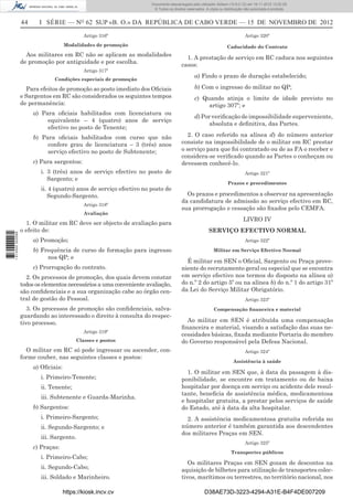44 I SÉRIE — NO
62 SUP «B. O.» DA REPÚBLICA DE CABO VERDE — 15 DE NOVEMBRO DE 2012
Artigo 316º
Modalidades de promoção
Aos militares em RC não se aplicam as modalidades
de promoção por antiguidade e por escolha.
Artigo 317º
Condições especiais de promoção
Para efeitos de promoção ao posto imediato dos Oﬁciais
e Sargentos em RC são considerados os seguintes tempos
de permanência:
a) Para oﬁciais habilitados com licenciatura ou
equivalente – 4 (quatro) anos de serviço
efectivo no posto de Tenente;
b) Para oﬁciais habilitados com curso que não
confere grau de licenciatura – 3 (três) anos
serviço efectivo no posto de Subtenente;
c) Para sargentos:
i. 3 (três) anos de serviço efectivo no posto de
Sargento; e
ii. 4 (quatro) anos de serviço efectivo no posto de
Segundo-Sargento.
Artigo 318º
Avaliação
1. O militar em RC deve ser objecto de avaliação para
o efeito de:
a) Promoção;
b) Frequência de curso de formação para ingresso
nos QP; e
c) Prorrogação do contrato.
2. Os processos de promoção, dos quais devem constar
todos os elementos necessários a uma conveniente avaliação,
são conﬁdenciais e a sua organização cabe ao órgão cen-
tral de gestão do Pessoal.
3. Os processos de promoção são conﬁdenciais, salva-
guardando ao interessado o direito à consulta do respec-
tivo processo.
Artigo 319º
Classes e postos
O militar em RC só pode ingressar ou ascender, con-
forme couber, nas seguintes classes e postos:
a) Oﬁciais:
i. Primeiro-Tenente;
ii. Tenente;
iii. Subtenente e Guarda-Marinha.
b) Sargentos:
i. Primeiro-Sargento;
ii. Segundo-Sargento; e
iii. Sargento.
c) Praças:
i. Primeiro-Cabo;
ii. Segundo-Cabo;
iii. Soldado e Marinheiro.
Artigo 320º
Caducidade do Contrato
1. A prestação de serviço em RC caduca nos seguintes
casos:
a) Findo o prazo de duração estabelecido;
b) Com o ingresso do militar no QP;
c) Quando atinja o limite de idade previsto no
artigo 307º; e
d)Porveriﬁcaçãodeimpossibilidadesuperveniente,
absoluta e deﬁnitiva, das Partes.
2. O caso referido na alínea d) do número anterior
consiste na impossibilidade de o militar em RC prestar
o serviço para que foi contratado ou de as FA o receber e
considera-se veriﬁcado quando as Partes o conheçam ou
devessem conhecê-lo.
Artigo 321º
Prazos e procedimentos
Os prazos e procedimentos a observar na apresentação
da candidatura de admissão ao serviço efectivo em RC,
sua prorrogação e cessação são ﬁxados pelo CEMFA.
LIVRO IV
SERVIÇO EFECTIVO NORMAL
Artigo 322º
Militar em Serviço Efectivo Normal
É militar em SEN o Oﬁcial, Sargento ou Praça prove-
niente do recrutamento geral ou especial que se encontra
em serviço efectivo nos termos do disposto na alínea a)
do n.º 2 do artigo 5º ou na alínea b) do n.º 1 do artigo 31º
da Lei do Serviço Militar Obrigatório.
Artigo 323º
Compensação ﬁnanceira e material
Ao militar em SEN é atribuída uma compensação
ﬁnanceira e material, visando a satisfação das suas ne-
cessidades básicas, ﬁxada mediante Portaria do membro
do Governo responsável pela Defesa Nacional.
Artigo 324º
Assistência à saúde
1. O militar em SEN que, à data da passagem à dis-
ponibilidade, se encontre em tratamento ou de baixa
hospitalar por doença em serviço ou acidente dele resul-
tante, beneﬁcia de assistência médica, medicamentosa
e hospitalar gratuita, a prestar pelos serviços de saúde
do Estado, até à data da alta hospitalar.
2. A assistência medicamentosa gratuita referida no
número anterior é também garantida aos descendentes
dos militares Praças em SEN.
Artigo 325º
Transportes públicos
Os militares Praças em SEN gozam de descontos na
aquisição de bilhetes para utilização de transportes colec-
tivos, marítimos ou terrestres, no território nacional, nos
https://kiosk.incv.cv D38AE73D-3223-4294-A31E-B4F4DE007209
Documento descarregado pelo utilizador Adilson (10.8.0.12) em 16-11-2012 12:02:29.
© Todos os direitos reservados. A cópia ou distribuição não autorizada é proibida.
1613000002089
 