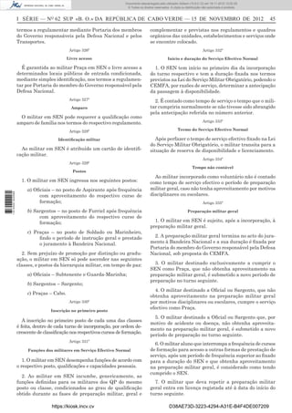 I SÉRIE — NO
62 SUP «B. O.» DA REPÚBLICA DE CABO VERDE — 15 DE NOVEMBRO DE 2012 45
termos a regulamentar mediante Portaria dos membros
do Governo responsáveis pela Defesa Nacional e pelos
Transportes.
Artigo 326º
Livre acesso
É garantida ao militar Praça em SEN o livre acesso a
determinados locais públicos de entrada condicionada,
mediante simples identiﬁcação, nos termos a regulamen-
tar por Portaria do membro do Governo responsável pela
Defesa Nacional.
Artigo 327º
Amparo
O militar em SEN pode requerer a qualiﬁcação como
amparo de família nos termos do respectivo regulamento.
Artigo 328º
Identiﬁcação militar
Ao militar em SEN é atribuído um cartão de identiﬁ-
cação militar.
Artigo 329º
Postos
1. O militar em SEN ingressa nos seguintes postos:
a) Oﬁciais – no posto de Aspirante após frequência
com aproveitamento do respectivo curso de
formação;
b) Sargentos – no posto de Furriel após frequência
com aproveitamento do respectivo curso de
formação;
c) Praças – no posto de Soldado ou Marinheiro,
ﬁndo o período de instrução geral e prestado
o juramento à Bandeira Nacional.
2. Sem prejuízo de promoção por distinção ou gradu-
ação, o militar em SEN só pode ascender nas seguintes
classes, e postos da hierarquia militar, em tempo de paz:
a) Oﬁciais – Subtenente e Guarda-Marinha;
b) Sargentos – Sargento;
c) Praças – Cabo.
Artigo 330º
Inscrição no primeiro posto
A inscrição no primeiro posto de cada uma das classes
é feita, dentro de cada turno de incorporação, por ordem de-
crescente de classiﬁcação nos respectivos cursos de formação.
Artigo 331º
Funções dos militares em Serviço Efectivo Normal
1. O militar em SEN desempenha funções de acordo com
o respectivo posto, qualiﬁcações e capacidades pessoais.
2. Ao militar em SEN incumbe, genericamente, as
funções deﬁnidas para os militares dos QP do mesmo
posto ou classe, condicionados ao grau de qualiﬁcação
obtido durante as fases de preparação militar, geral e
complementar e previstas nos regulamentos e quadros
orgânicos das unidades, estabelecimentos e serviços onde
se encontre colocado.
Artigo 332º
Início e duração do Serviço Efectivo Normal
1. O SEN tem início no primeiro dia da incorporação
do turno respectivo e tem a duração ﬁxada nos termos
previstos na Lei do Serviço Militar Obrigatório, podendo o
CEMFA, por razões de serviço, determinar a antecipação
da passagem à disponibilidade.
2. É contado como tempo de serviço o tempo que o mili-
tar cumpriria normalmente se não tivesse sido abrangido
pela antecipação referida no número anterior.
Artigo 333º
Termo do Serviço Efectivo Normal
Após perfazer o tempo de serviço efectivo ﬁxado na Lei
do Serviço Militar Obrigatório, o militar transita para a
situação de reserva de disponibilidade e licenciamento.
Artigo 334º
Tempo não contável
Ao militar incorporado como voluntário não é contado
como tempo de serviço efectivo o período de preparação
militar geral, caso não tenha aproveitamento por motivos
disciplinares ou escolares.
Artigo 335º
Preparação militar geral
1. O militar em SEN é sujeito, após a incorporação, à
preparação militar geral.
2. A preparação militar geral termina no acto do jura-
mento à Bandeira Nacional e a sua duração é ﬁxada por
Portaria do membro do Governo responsável pela Defesa
Nacional, sob proposta do CEMFA.
3. O militar destinado exclusivamente a cumprir o
SEN como Praça, que não obtenha aproveitamento na
preparação militar geral, é submetido a novo período de
preparação no turno seguinte.
4. O militar destinado a Oﬁcial ou Sargento, que não
obtenha aproveitamento na preparação militar geral
por motivos disciplinares ou escolares, cumpre o serviço
efectivo como Praça.
5. O militar destinado a Oﬁcial ou Sargento que, por
motivo de acidente ou doença, não obtenha aproveita-
mento na preparação militar geral, é submetido a novo
período de preparação no turno seguinte.
6. O militar aluno que interrompa a frequência de cursos
de formação para acesso a outras formas de prestação de
serviço, após um período de frequência superior ao ﬁxado
para a duração do SEN e que obtenha aproveitamento
na preparação militar geral, é considerado como tendo
cumprido o SEN.
7. O militar que deva repetir a preparação militar
geral entra em licença registada até à data do início do
turno seguinte.
https://kiosk.incv.cv D38AE73D-3223-4294-A31E-B4F4DE007209
Documento descarregado pelo utilizador Adilson (10.8.0.12) em 16-11-2012 12:02:29.
© Todos os direitos reservados. A cópia ou distribuição não autorizada é proibida.
1613000002089
 