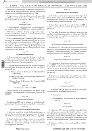 46 I SÉRIE — NO
62 SUP «B. O.» DA REPÚBLICA DE CABO VERDE — 15 DE NOVEMBRO DE 2012
8. O período de preparação militar geral em que o mili-
tar não obteve aproveitamento por motivos disciplinares
não é contado para efeitos de duração do SEN.
9. A preparação militar geral que antecede o período
nas ﬁleiras é ministrada através de Cursos de Formação
Básica para Oﬁciais, Sargentos e Praças.
Artigo 336º
Período nas ﬁleiras
1. Concluída, com aproveitamento, a preparação mili-
tar geral, o militar em SEN inicia o período nas ﬁleiras.
2. O período nas ﬁleiras abrange a preparação comple-
mentar, quando deva ter lugar, e o serviço nas unidades
e estabelecimentos militares.
3. Se à data da passagem à disponibilidade o militar se
encontrar de baixa por doença adquirida em serviço ou
por acidente dele resultante e a junta médica não estiver
em condições de se pronunciar sobre a capacidade ou in-
capacidade deﬁnitivas do militar, pode este permanecer
nas ﬁleiras até à decisão deﬁnitiva daquela junta, desde
que o requeira ao CEMFA.
Artigo 337º
Preparação complementar
1. A preparação complementar destina-se ao desen-
volvimento da formação militar proporcionada, durante
a preparação militar geral, e tem em conta a classe e a
especialidade a que o militar se destina.
2. A preparação complementar dos militares das clas-
ses indicadas, destinados a prestar serviço em SEN, é
designada por:
a) Oﬁciais: Curso de Formação de Oﬁcial do SEN
(CFO/SEN);
b) Sargentos: Cursos de Formação de Sargentos do
SEN (CFS/SEN);
c) Praças: Curso de Formação das Praças do SEN
(CFP/SEN).
Artigo 338º
Distribuição dos militares em SEN
Os militares em SEN distribuem-se por postos, espe-
cialidades e serviços das FA, deﬁnidos por despacho do
CEMFA.
Artigo 339º
Modalidades de promoção
Ao militar em SEN não se aplicam as modalidades de
promoção por diuturnidade, por antiguidade e por escolha.
Artigo 340º
Apreciação das condições gerais de promoção
1. Ao órgão central de gestão do Pessoal compete a
apreciação das condições gerais de promoção do militar
em SEN, nos termos da alínea b) do n.º 1 do artigo 103º.
2. A apreciação das condições gerais de promoção do
militar em SEN é feita com base nos documentos que
constituem o processo de promoção e outros constantes
do seu processo individual.
Artigo 341º
Condições especiais de promoção
1. A conclusão, com aproveitamento, do estágio de 6
(seis) meses, após o curso de formação, constitui condi-
ção especial de promoção aos postos de Subtenente, de
Guarda-Marinha e de Sargento em SEN.
2. É condição especial de promoção a Cabo em SEN a
conclusão, com aproveitamento, do respectivo curso de
promoção.
3. Para além do exposto nos números anteriores, as
condições especiais de promoção do militar em SEN são
as estabelecidas nos capítulos especiﬁcamente aplicáveis
a cada uma das classes.
Artigo 342º
Veriﬁcação das condições especiais de promoção
A veriﬁcação da satisfação das condições especiais de
promoção dos militares em SEN compete aos órgãos de
gestão do Pessoal dos comandos das regiões, unidades,
estabelecimentos e serviços onde estejam colocados.
Artigo 343º
Organização dos processos de promoção
1. A organização dos processos de promoção dos milita-
res em SEN, dos quais devem constar todos os elementos
necessários a uma conveniente avaliação, compete aos
órgãos de gestão do Pessoal dos comandos das regiões,
unidades, estabelecimentos e serviços a que os militares
pertencem.
2. Os processos de promoção são conﬁdenciais, salva-
guardando ao interessado o direito à consulta do respec-
tivo processo.
Artigo 344º
Avaliação individual
O militar em SEN é sujeito a avaliação individual,
nomeadamente para os efeitos seguintes:
a) Promoção; e
b) Outras formas de prestação de serviço efectivo
nas FA.
Artigo 345º
Falta de aptidão
O militar em SEN que não satisfaça a aptidão física
necessária ao desempenho das funções militares e seja
considerado incapaz para o serviço militar por compe-
tente junta médica é alistado na reserva territorial, sem
prejuízo da situação que lhe competir, nos termos da Lei
do Serviço Militar Obrigatório e respectivo regulamento.
O Ministro da Defesa Nacional, Jorge Homero Tolen-
tino Araújo
https://kiosk.incv.cv D38AE73D-3223-4294-A31E-B4F4DE007209
Documento descarregado pelo utilizador Adilson (10.8.0.12) em 16-11-2012 12:02:29.
© Todos os direitos reservados. A cópia ou distribuição não autorizada é proibida.
1613000002089
 