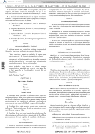 I SÉRIE — NO
62 SUP «B. O.» DA REPÚBLICA DE CABO VERDE — 15 DE NOVEMBRO DE 2012 5
3. Os militares em RC e SEN são designados pelo posto,
seguido, sob forma abreviada, do regime em que se en-
contram, especialidade, número de identiﬁcação e nome.
4. O militar destinado às classes a seguir indicadas,
durante a preparação militar geral e preparação comple-
mentar é designado como se refere:
a) Oﬁciais: Cadete, durante o Curso de Formação
de Oﬁcial;
b) Sargentos: Formando, durante o Curso de Formação
de Sargento;
c) Segundos-Cabos: Cursando, durante o Curso de
Promoção à Cabo;
d) Soldados: Recruta, durante a preparação militar
geral.
Artigo 9º
Juramento à Bandeira Nacional
O militar presta, em cerimónia pública, juramento à
Bandeira Nacional mediante a seguinte fórmula:
“Juro respeitar e seguir as tradições de longos anos
de resistência e de luta do povo cabo-verdiano;
Juro servir a Nação e as Forças Armadas, cumprir
os deveres militares e aprender com zelo quantos
conhecimentos me forem ministrados;
Juro defender, com honra, a pátria, mesmo
consentindo o sacrifício da própria vida, guardar
e fazer guardar a Constituição e demais leis da
República.
Pela Pátria a Vida!”
CAPÍTULO II
Deveres e direitos
Secção I
Deveres
Artigo 10º
Deveres gerais
1. O militar deve, em todas as circunstâncias, pautar o
seu procedimento pelos princípios éticos e pelos ditames
da virtude e da honra, adequando os seus actos aos deveres
decorrentes da sua condição de militar e à obrigação de
assegurar a sua respeitabilidade e o prestígio das FA.
2. O militar deve estar sempre pronto para garantir a
defesa da Pátria, nos termos da lei, se necessário, com o
sacrifício da própria vida.
3. O militar deve, no cumprimento das missões que lhe
são conﬁadas pela Constituição e demais leis da República,
proceder com elevado espírito de sacrifício e dedicação.
Artigo 11º
Dever de obediência
O dever de obediência decorre do disposto nas leis e
regulamentos militares e traduz-se no integral e pronto
cumprimento das suas normas, bem como das deter-
minações, ordens e instruções de superior hierárquico,
proferidas em matéria de serviço, desde que o respectivo
cumprimento não implique a prática de crime.
Artigo 12º
Dever de disponibilidade
1. O militar deve manter permanente disponibilidade
para o serviço, ainda que com sacrifício dos seus inte-
resses pessoais.
2. Em virtude do disposto no número anterior, o militar
é obrigado a comunicar a sua residência, habitual ou
ocasional, bem como o seu contacto, ao comando, unidade
ou órgão a que pertence.
3. O militar é ainda obrigado, no caso de ausência por
licença ou doença, a comunicar o local onde possa ser
encontrado ou contactado, ao comando, unidade ou órgão
a que pertence.
Artigo 13º
Limites ao exercício de autoridade
O militar no cumprimento da sua missão deve limitar
o exercício da sua autoridade à Constituição e demais
leis da República, às convenções internacionais e às leis
e costumes de guerra.
Artigo 14º
Dever de tutela
O militar deve empenhar-se na formação dos militares
subordinados, desenvolvendo neles o culto dos valores
pátrios e fortalecendo o seu espírito militar e cívico, bem
como zelar pelos seus interesses e dar conhecimento,
através da via hierárquica, dos problemas de que tenha
conhecimento e àqueles a que digam respeito.
Artigo 15º
Dever de dedicação ao serviço
O militar deve dedicar-se ao serviço com toda a lealdade,
zelo, competência, integridade de carácter e espírito de
bemservir,desenvolvendodeformapermanenteaformação
técnico-militar e humanística adequada à sua carreira e
assegurando a necessária aptidão física e psíquica.
Artigo 16º
Ética militar
O sentimento do dever e o decoro militar impõem a
cada integrante das FA uma conduta moral e proﬁssional
irrepreensíveis, com observância dos seguintes preceitos
da ética militar:
a) Respeitar a dignidade da pessoa humana;
b) Proceder com dignidade e zelar pelo prestígio da
instituição militar;
c) Proceder com lealdade para com os outros militares;
d) Desenvolver, permanentemente, o espírito de
cooperação e solidariedade;
https://kiosk.incv.cv D38AE73D-3223-4294-A31E-B4F4DE007209
Documento descarregado pelo utilizador Adilson (10.8.0.12) em 16-11-2012 12:02:29.
© Todos os direitos reservados. A cópia ou distribuição não autorizada é proibida.
1613000002089
 
