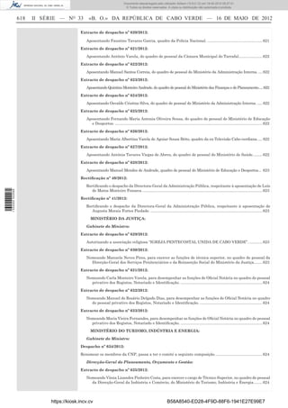 Documento descarregado pelo utilizador Adilson (10.8.0.12) em 18-05-2012 09:27:31.
                                                                              © Todos os direitos reservados. A cópia ou distribuição não autorizada é proibida.


                  618   II SÉRIE — NO 33        «B. O.» DA REPÚBLICA DE CABO VERDE — 16 DE MAIO DE 2012

                                           Extracto de despacho nº 620/2012:

                                              Aposentando Faustino Tavares Garcia, quadro da Polícia Nacional. ................................................... 621

                                           Extracto de despacho nº 621/2012:

                                              Aposentando António Varela, do quadro de pessoal da Câmara Municipal do Tarrafal...................... 622

                                           Extracto de despacho nº 622/2012:

                                              Aposentando Manuel Santos Correia, do quadro de pessoal do Ministério da Administração Interna. .... 622

                                           Extracto de despacho nº 623/2012:

                                              Aposentando Quintino Monteiro Andrade, do quadro de pessoal do Ministério das Finanças e do Planeamento.....622

                                           Extracto de despacho nº 624/2012:

                                              Aposentando Osvaldo Cristina Silva, do quadro de pessoal do Ministério da Administração Interna. ..... 622

                                           Extracto de despacho nº 625/2012:

                                              Aposentando Fernando Maria Antonia Oliveira Sousa, do quadro de pessoal do Ministério de Educação
                                                e Desportos. ......................................................................................................................................... 622

                                           Extracto de despacho nº 626/2012:

                                              Aposentando Maria Albertina Varela de Aguiar Sousa Brito, quadro da ex-Televisão Cabo-verdiana. .... 622

                                           Extracto de despacho nº 627/2012:

                                              Aposentando Antónia Tavares Viegas de Abreu, do quadro de pessoal do Ministério de Saúde. ........ 622

                                           Extracto de despacho nº 628/2012:

                                              Aposentando Manuel Mendes de Andrade, quadro de pessoal do Ministério de Educação e Desportos... 623

                                           Rectiﬁcação nº 40/2012:

                                              Rectiﬁcando o despacho da Directora-Geral da Administração Pública, respeitante à aposentação de Luís
                                                 de Matos Monteiro Fonseca. ............................................................................................................... 623
1 532000 002089




                                           Rectiﬁcação nº 41/2012:

                                              Rectiﬁcando o despacho da Directora-Geral da Administração Pública, respeitante à aposentação de
                                                 Augusta Morais Fortes Piedade. ........................................................................................................ 623

                                                 MINISTÉRIO DA JUSTIÇA:

                                              Gabinete do Ministro:

                                           Extracto de despacho nº 629/2012:

                                              Autorizando a associação religiosa “IGREJA PENTECOSTAL UNIDA DE CABO VERDE”. ............ 623

                                           Extracto de despacho nº 630/2012:

                                              Nomeando Manuela Neves Pires, para exercer as funções de técnica superior, no quadro de pessoal da
                                                Direcção-Geral dos Serviços Penitenciários e da Reinserção Social do Ministério da Justiça........ 623

                                           Extracto de despacho nº 631/2012:

                                              Nomeando Carla Monteiro Varela, para desempenhar as funções de Oﬁcial Notária no quadro do pessoal
                                                privativo dos Registos, Notariado e Identiﬁcação. ............................................................................ 624

                                           Extracto de despacho nº 632/2012:

                                              Nomeando Manuel do Rosário Delgado Dias, para desempenhar as funções de Oﬁcial Notária no quadro
                                                do pessoal privativo dos Registos, Notariado e Identiﬁcação. .......................................................... 624

                                           Extracto de despacho nº 633/2012:

                                              Nomeando Maria Vieira Fernandes, para desempenhar as funções de Oﬁcial Notária no quadro do pessoal
                                                privativo dos Registos, Notariado e Identiﬁcação. ............................................................................ 624

                                                 MINISTÉRIO DO TURISMO, INDÚSTRIA E ENERGIA:

                                              Gabinete do Ministro:

                                           Despacho nº 634/2012:

                                           Renomear os membros da CNP, passa a ter o comité a seguinte composição. ........................................... 624

                                              Direcção-Geral do Planeamento, Orçamento e Gestão:

                                           Extracto de despacho nº 635/2012:

                                              Nomeando Vânia Lizandra Pinheiro Costa, para exercer o cargo de Técnico Superior, no quadro de pessoal
                                                da Direcção-Geral da Indústria e Comércio, do Ministério do Turismo, Indústria e Energia. ....... 624




                             https://kiosk.incv.cv                                                                B58A8540-ED28-4F9D-88F6-1941E27E99E7
 