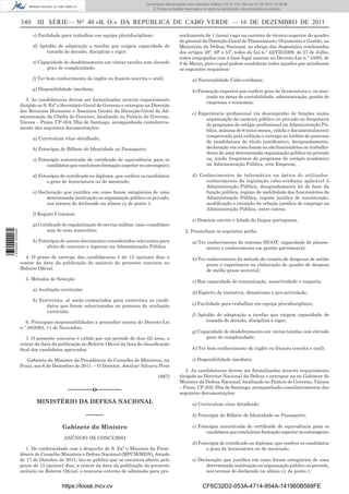Documento descarregado pelo utilizador utilizador Adilson (10.73.103.139) em 27-02-2012 10:58:08. 15:58:50.
                                                                               Documento descarregado pelo PAULO ALEXANDRE SOUSA (10.8.0.141) em 23-02-2012
                                                                                    © Todos os direitos reservados. A cópia ou distribuição não autorizada é proibida.


                  340 III SÉRIE— NO 40 «B. O.» DA REPÚBLICA DE CABO VERDE — 16 DE DEZEMBRO DE 2011
                        c) Facilidade para trabalhar em equipa pluridisciplinar;                      enchimento de 1 (uma) vaga na carreira de técnico superior do quadro
                                                                                                      de pessoal da Direcção-Geral de Planeamento, Orçamento e Gestão, no
                        d) Aptidão de adaptação a tarefas que exigem capacidade de                    Ministério da Defesa Nacional, ao abrigo das disposições combinadas
                              tomada de decisão, disciplina e rigor;                                  dos artigos 28º, 49º e 53º, todos da Lei n.º 42/VII/2009, de 27 de Julho,
                                                                                                      todos conjugados com a base legal assente no Decreto-Lei n.º 10/93, de
                        e) Capacidade de desdobramento em várias tarefas com elevado                  8 de Março, para o qual podem candidatar todos aqueles que satisfazem
                              grau de complexidade;                                                   os seguintes requisitos:
                        f) Ter bom conhecimento do inglês ou francês (escrita e oral);                        a) Nacionalidade Cabo-verdiana;
                        g) Disponibilidade imediata.                                                          b) Formação superior que confere grau de licenciatura e, ou mes-
                                                                                                                    trado na áreas de contabilidade, administração, gestão de
                     3. As candidaturas devem ser formalizadas através requerimento
                                                                                                                    empresas e economia;
                  dirigido ao S. Exª o Secretário-Geral do Governo e entregue na Direcção
                  dos Recursos Humanos e Assuntos Gerais da Direcção-Geral de Ad-
                                                                                                              c) Experiência proﬁssional via desempenho de funções numa
                  ministração da Cheﬁa do Governo, localizado no Palácio do Governo,
                                                                                                                    organização de carácter público ou privado ou frequência
                  Várzea – Praia, CP-304, Ilha de Santiago, acompanhada cumulativa-
                                                                                                                    do programa de estágio proﬁssional na Administração Pú-
                  mente das seguintes documentações:
                                                                                                                    blica, mínima de 6 (seis) meses, válida e documentalmente
                                                                                                                    comprovada pela exibição e entrega no âmbito do processo
                        a) Curriculum vitae detalhado;
                                                                                                                    de candidatura do título justiﬁcativo, designadamente,
                        b) Fotocópia do Bilhete de Identidade ou Passaporte;                                        declaração em como foram ou são funcionários ou trabalha-
                                                                                                                    dores de uma determinada organização público ou privado
                        c) Fotocópia autenticada de certiﬁcado de equivalência para os                              ou, ainda frequência do programa de estágio académico
                               candidatos que concluíram formação superior no estrangeiro;                          na Administração Pública, e/ou Empresa;

                        d) Fotocópia de certiﬁcado ou diploma, que confere os candidatos                      d) Conhecimentos de informática na óptica do utilizador,
                               o grau de licenciatura ou de mestrado;                                              conhecimento da legislação cabo-verdiana aplicável à
                                                                                                                   Administração Pública, designadamente lei de base da
                        e) Declaração que justiﬁca em como foram estagiários de uma                                função pública, regime de mobilidade dos funcionários da
                              determinada instituição ou organização público ou privado,                           Administração Pública, regime jurídico de constituição,
                              nos termos do declarado na alínea c), do ponto 1;                                    modiﬁcação e extinção da relação jurídica de emprego na
                                                                                                                   Administração Pública, entre outros;
                        f) Registo Criminal;
                                                                                                              e) Domínio escrito e falado da língua portuguesa.
                        g) Certiﬁcado de regularização do serviço militar, caso o candidato
                               seja do sexo masculino;                                                   2. Preencham os seguintes perﬁs:
1 435000 002089




                        h) Fotocópia de outros documentos considerados relevantes para                        a) Ter conhecimento do sistema SIGOF, capacidade de planea-
                               efeito de concurso e ingresso na Administração Pública.                               mento e conhecimento em gestão patrimonial;
                    4. O prazo de entrega das candidaturas é de 15 (quinze) dias a                            b) Ter conhecimento da método de cenário de despesas de médio
                  contar da data da publicação do anúncio do presente concurso no                                    prazo e experiencia na elaboração do quadro de despesa
                  Boletim Oﬁcial.                                                                                    de médio prazo sectorial;
                    5. Métodos de Selecção
                                                                                                              c) Boa capacidade de comunicação, assertividade e empatia;
                        a) Avaliação curricular
                                                                                                              d) Espírito de iniciativa, dinamismo e pro-actividade;
                        b) Entrevista, só serão contactados para entrevista os candi-
                              datos que forem seleccionados no processo de avaliação                          e) Facilidade para trabalhar em equipa pluridisciplinar;
                              curricular.
                                                                                                              f) Aptidão de adaptação a tarefas que exigem capacidade de
                     6. Principais responsabilidades a preencher consta do Decreto-Lei                               tomada de decisão, disciplina e rigor;
                  n.º 48/2003, 11 de Novembro.
                                                                                                              g) Capacidade de desdobramento em várias tarefas com elevado
                    7. O presente concurso é válido por um período de dois (2) anos, a                              grau de complexidade;
                  contar da data da publicação no Boletim Oﬁcial da lista de classiﬁcação
                  ﬁnal dos candidatos aprovados.                                                              h) Ter bom conhecimento do inglês ou francês (escrita e oral);

                     Gabinete do Ministro da Presidência do Conselho de Ministros, na                         i) Disponibilidade imediata.
                  Praia, aos 6 de Dezembro de 2011. – O Director, Amílcar Silveira Pires
                                                                                                         3. As candidaturas devem ser formalizadas através requerimento
                                                                                         (667)        dirigido ao Director Nacional da Defesa e entregue na no Gabinete do
                                                                                                      Ministro da Defesa Nacional, localizado no Palácio do Governo, Várzea
                                                                                                      – Praia, CP-202, Ilha de Santiago, acompanhada cumulativamente das
                                         –––––––o–––––––                                              seguintes documentações:
                         MINISTÉRIO DA DEFESA NACIONAL                                                        a) Curriculum vitae detalhado;

                                                  –––––                                                       b) Fotocópia do Bilhete de Identidade ou Passaporte;

                                      Gabinete do Ministro                                                    c) Fotocópia autenticada de certiﬁcado de equivalência para os
                                                                                                                     candidatos que concluíram formação superior no estrangeiro;
                                       ANÚNCIO DE CONCURSO
                                                                                                              d) Fotocópia de certiﬁcado ou diploma, que confere os candidatos
                     1. De conformidade com o despacho de S. Exª o Ministro da Presi-                                o grau de licenciatura ou de mestrado;
                  dência do Conselho Ministros e Defesa Nacional (MPCM/MDN), datado
                  de 17 de Outubro de 2011, faz-se público que se encontra aberto pelo                        e) Declaração que justiﬁca em como foram estagiários de uma
                  prazo de 15 (quinze) dias, a contar da data da publicação do presente                             determinada instituição ou organização público ou privado,
                  anúncio no Boletim Oﬁcial, o concurso externo de admissão para pre-                               nos termos do declarado na alínea c), do ponto 1;


                                      https://kiosk.incv.cv                                                         CF6C32D2-053A-4714-954A-141960B568FE
 