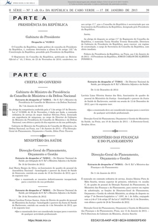 II SÉRIE — NO
3 «B. O.» DA REPÚBLICA DE CABO VERDE — 17 DE JANEIRO DE 2013 39
P A R T E A
PRESIDÊNCIA DA REPÚBLICA
––––––
Gabinete do Presidente
Despacho n.º 01/2013
O Conselho da República, órgão político de consulta do Presidente
da República, é, conforme determina a alínea b) do artigo 135.º da
Constituição da República, presidido pelo Presidente da República.
O Regimento do Conselho da República, publicado no Boletim
Oﬁcial n.º 45, I Série, de 23 de Novembro de 2010, estabelece, no
seu artigo 17.º, que o Conselho da República é secretariado por um
funcionário da Presidência da República, designado pelo Presidente
da República.
Assim,
Ao abrigo do disposto no artigo 17.º do Regimento do Conselho da
República, é nomeada Tania Seraﬁm Yvonne Romualdo, Directora
de Gabinete do Presidente da República, para exercer, em regime
de acumulação, o cargo de Secretária do Conselho da República, com
efeito imediato.
Palácio da Presidência da República, na Praia, aos 2 de Janeiro do
de 2013. – O Presidente da República, JORGE CARLOS DE ALMEIDA
FONSECA.
P A R T E C
CHEFIA DO GOVERNO
––––––
Gabinete do Ministro da Presidência
do Conselho de Ministros e da Defesa Nacional
Extracto do despacho nº 74/2013. – De S. Exª o Ministro da
Presidência do Conselho de Ministros e da Defesa Nacional:
De 7 de Janeiro de 2013:
Ao abrigo da competência conferida pelo nº 3 do artigo 15º do Decreto-
Lei nº 51/2009, de 30 de Novembro, é dada por ﬁnda, a comissão
ordinária de serviço do major Amilcar Silveira Pires, licenciado
em engenharia de máquinas, no cargo de Director de Gabinete
do Ministro da Presidência do Conselho de Ministros e da Defesa
Nacional, com efeitos a partir do dia seguinte ao da sua publicação.
Gabinete do Ministro da Presidência do Conselho de Ministros e da
Defesa Nacional, na Praia, aos 7 de Janeiro de 2013. – P’la Direcção-
Geral do Planeamento, Orçamento e Gestão, Edna Pinto Tavares.
––––––o§o––––––
MINISTÉRO DA SAÚDE
––––––
Direcção-Geral do Planeamento,
Orçamento e Gestão
Extracto do despacho nº 75/2013. – Do Director Nacional da
Saúde, por delegação de S. Exª a Ministra Adjunta e da Saúde:
De 16 de Outubro de 2012:
José Maria Borges da Silva, ex-funcionário do quadro do pessoal da
Assembleia Nacional - homologado o parecer da Junta de Saúde
de Sotavento, emitido em sessão de 10 de Outubro de 2012, que é
do seguinte teor:
«Que o examinado se encontra deﬁnitivamente incapacitado
para o exercício da sua proﬁssão».
––––––
Extracto do despacho nº 76/2013. – Do Director Nacional da
Saúde, por delegação de S. Exª a Ministra Adjunta e da Saúde:
De 19 de Novembro de 2012:
Maria Carolina Freitas Santos, Juíza de Direito do quadro do pessoal
do Ministério da Justiça - homologado o parecer da Junta de Saúde
de Barlavento, emitido em sessão de 4 de Setembro de 2012, que
é do seguinte teor:
«Que a examinada deve ser considerada incapaz para o exercício
de qualquer actividade proﬁssional».
Extracto do despacho nº 77/2013. – Do Director Nacional da
Saúde, por delegação de S. Exª a Ministra Adjunta e da Saúde:
De 14 de Dezembro de 2012:
Lavínia Lima Oliveira Santos dos Reis, funcionária do quadro do
pessoal do Ministério da Justiça - homologado o parecer da Junta
de Saúde de Barlavento, emitido em sessão de 12 de Dezembro de
2012, que é do seguinte teor:
«Que a examinada deve ser considerada incapaz para o exercício
de qualquer actividade proﬁssional».
Direcção-Geral do Planeamento, Orçamento e Gestão do Ministério
da Saúde, na Praia, aos 10 de Janeiro de 2013. – A Directora-Geral,
Sereﬁna Alves.
––––––o§o––––––
MINISTÉRIO DAS FINANÇAS
E DO PLANEAMENTO
––––––
Direcção-Geral do Planeamento,
Orçamento e Gestão
Extracto de despacho nº 78/2013. – De S. Exª a Ministra das
Finanças e do Planeamento:
De 11 de Janeiro de 2013:
É nomeada em comissão ordinária de serviço, Jessica Eduina Pires de
Melo Sancha, técnica superior de primeira, referência 14, escalão
C, do quadro de pessoal da Direcção Nacional do Planeamento, do
Ministério das Finanças e do Planeamento, para exercer em regime
de substituição, as funções de Directora-Geral do Planeamento,
Orçamento e Gestão do referido Ministério, ao abrigo do disposto no
artigo 7º do Decreto-Legislativo n.º 13/97, de 1 de Julho, conjugado
com a c) do nº 2 do artigo 35º da Lei nº 102/IV/93, de 31 de Dezembro,
com efeitos a partir de 28 de Novembro de 2012.
Direcção Geral do Planeamento, Orçamento e Gestão do Ministério
das Finanças e do Planeamento, Praia, aos 15 de Janeiro de 2013. –
Pel’A Directora do Gabinete da Ministra, Jessica Sancha
https://kiosk.incv.cv EECA3135-A45F-4CB1-BE24-935B00DFE450
Documento descarregado pelo utilizador Adilson (10.8.0.12) em 21-01-2013 14:29:51.
© Todos os direitos reservados. A cópia ou distribuição não autorizada é proibida.
1644000002089
 