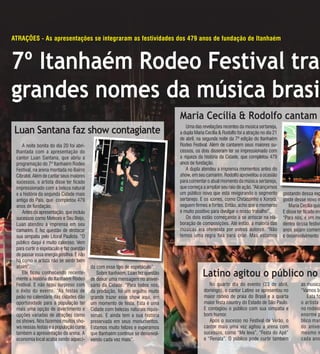 12                                                                                  ANO 8 • Nº 172 - de 19 de ABRIL A 03 de mAIO de 2011




atraçÕes - as apresentações se integraram as festividades dos 479 anos de fundação de itanhaém



7º Itanhaém Rodeo Festival traz
grandes nomes da música brasil
                                                                                Maria Cecília & Rodolfo cantam
 Luan Santana faz show contagiante                                                  Uma das revelações recentes da música sertaneja,
                                                                                a dupla Maria Cecília & Rodolfo foi a atração no dia 21
                                                                                de abril, na segunda noite da 7ª edição do Itanhaém
    A noite bonita do dia 20 foi abri-                                          Rodeo Festival. Além de cantarem seus maiores su-
 lhantada com a apresentação do                                                 cessos, os dois disseram ter se impressionado com
 cantor Luan Santana, que abriu a                                               a riqueza da história da Cidade, que completou 479
 programação do 7º Itanhaém Rodeo                                               anos de fundação.
 Festival, na arena montada no Bairro                                               A dupla atendeu a imprensa momentos antes do
 Cibratel. Além de cantar seus maiores                                          show, em seu camarim. Rodolfo aproveitou a ocasião
 sucessos, o artista disse ter ficado                                           para comentar o atual momento da música sertaneja,
 impressionado com a beleza natural                                             que começa a ampliar seu raio de ação. “Alcançamos
 e a história da segunda Cidade mais                                            um público novo que está revigorando o segmento           gostando dessa exp
 antiga do País, que completou 479                                              sertanejo. E os ícones, como Chitãozinho e Xororó,        goste desse novo m
 anos de fundação.                                                              seguem firmes e fortes. Então, acho que o momento            Maria Cecília quis
    Antes da apresentação, que incluiu                                          é muito positivo para divulgar o nosso trabalho”.         E disse ter ficado enc
 sucessos como Meteoro e Seu Beijo,                                                 Os dois estão começando a se arriscar na ela-         “Para nós, é um mo
 Luan atendeu a imprensa em seu                                                 boração de composições. Até então, a maioria das          dentro dessa festivi
 camarim. E fez questão de destacar                                             músicas era oferecida por outros autores. “Não            anos sejam comem
 sua simpatia pelo Litoral Paulista. “O                                         temos uma regra fixa para criar. Mas estamos              e desenvolvimento p
 público daqui é muito caloroso. Vem
 para curtir o espetáculo e faz questão
 de passar essa energia positiva. E não
 há como o artista não se sentir bem
 assim”.                                  da com esse tipo de espetáculo”.
    Ele ficou conhecendo recente-
 mente a história do Itanhaém Rodeo
                                             Sobre Itanhaém, Luan fez questão
                                          de deixar uma mensagem no aniver-
                                                                                            Latino agitou o público no
 Festival. E não ficou surpreso com       sário da Cidade. “Para todos nós,                     No quarto dia do evento (23 de abril,               as música
 o êxito do evento. “As festas de         da produção, foi um orgulho muito                  domingo), o cantor Latino se apresentou no             “Vamos be
 peão no calendário das cidades dão       grande trazer esse show aqui, em                   maior rodeio de praia do Brasil e a quarta                Esta fo
 oportunidade para a população ter        um momento de festa. Esta é uma                    maior festa country do Estado de São Paulo.            o ar tista
 mais uma opção de divertimento e         Cidade com belezas naturais riquís-                E contagiou o público com sua simpatia e               no rodeio
 opções variadas de atrações como         simas. E ainda tem a sua história                  bom humor.                                             enorme p
 os shows. Nós fazemos muitos sho-        preservada em seus monumentos.                        Após o sucesso no Festival de Verão, o              blico mar
 ws nessas festas e a população curte     Estamos muito felizes e esperamos                  cantor mais uma vez agitou a arena com                 do aniver
 também a apresentação da arena. A        que Itanhaém continue se desenvol-                 sucessos, como “Me leva”, “Festa do Apê”               mesmo m
 economia local acaba sendo aqueci-       vendo cada vez mais”.                              e “Renata”. O público pode curtir também               cada ano
 