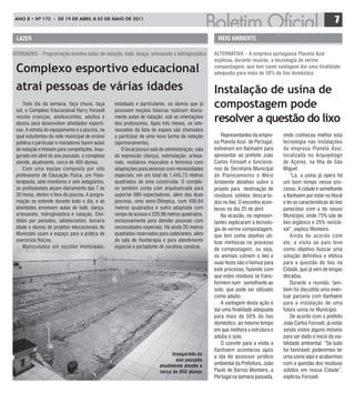 ANO 8 • Nº 172 - de 19 de ABRIL A 03 de mAIO de 2011
                                                                                                                                                            7
 lazer                                                                                            Meio aMBieNte

atiVidades – Programação envolve aulas de natação, balé, dança, artesanato e hidroginástica      alterNatiVa – a empresa portuguesa Planeta azul
                                                                                                 explicou, durante reunião, a tecnologia de verme
 Complexo esportivo educacional                                                                  compostagem, que tem como vantagem dar uma finalidade
                                                                                                 adequada para mais de 50% do lixo doméstico

 atrai pessoas de várias idades                                                                  Instalação de usina de
     Todo dia da semana, faça chuva, faça
 sol, o Complexo Educacional Harry Forssell
                                                 estaduais e particulares, os alunos que já
                                                 possuem noções básicas realizam diaria-
                                                                                                 compostagem pode
 recebe crianças, adolescentes, adultos e
 idosos para desenvolver atividades esporti-
                                                 mente aulas de natação, sob as orientações
                                                 dos professores. Após três meses, os inte-
                                                                                                 resolver a questão do lixo
 vas. A estrela do equipamento é a piscina, na   ressados da lista de espera são chamados
 qual estudantes da rede municipal de ensino     a participar de uma nova turma de natação           Representantes da empre-    onde conheceu melhor esta
 pública e particular e moradores fazem aulas    (aprimoramento).                                sa Planeta Azul, de Portugal,   tecnologia nas instalações
 de natação e treinam para competições. Inau-       O local possui sala de administração, sala   estiveram em Itanhaém para      da empresa Planeta Azul,
 gurado em abril do ano passado, o complexo      de expressão (dança), estimulação, artesa-      apresentar ao prefeito João     localizada no Arquipélago
 atende, atualmente, cerca de 450 alunos.        nato, vestiários masculino e feminino com       Carlos Forssell e funcioná-     de Açores, na Ilha de São
     Com uma equipe composta por oito            adaptações para pessoas com necessidades        rios da Secretaria Municipal    Miguel.
 professores de Educação Física, um Fisio-       especiais; em um total de 1.445,73 metros       de Planejamento e Meio              “Lá, a usina já opera há
 terapeuta, sete monitores e seis estagiários,   quadrados de área construída. O comple-         Ambiente detalhes sobre o       um bom tempo nesse pro-
 os profissionais atuam diariamente das 7 às     xo também conta com arquibancada para           projeto para destinação de      cesso. A cidade é semelhante
 20 horas, dentro e fora da piscina. A progra-   suportar 680 espectadores, além das duas        resíduos sólidos descarta-      a Itanhaém por estar no litoral
 mação se estende durante todo o dia, e as       piscinas, uma semi-Olímpica, com 458,64         dos no lixo. O encontro acon-   e ter as características do lixo
 atividades envolvem aulas de balé, dança,       metros quadrados e outra adaptada com           teceu no dia 25 de abril        parecidas com a do nosso
 artesanato, hidroginástica e natação. Divi-     rampa de acesso e 220,98 metros quadrados,          Na ocasião, os represen-    Município, onde 75% são de
 didas por períodos, adolescentes, terceira      exclusivamente para atender pessoas com         tantes explicaram a tecnolo-    lixo orgânico e 25% reciclá-
 idade e alunos de projetos educacionais do      necessidades especiais. Há ainda 20 metros      gia de verme compostagem,       vel”, explica Monteiro.
 Município usam o espaço para a prática de       quadrados reservados para cadeirantes, além     que tem como objetivo uti-          Ainda de acordo com
 exercícios físicos.                             de sala de fisioterapia e para atendimento      lizar minhocas no processo      ele, a visita ao país teve
     Matriculados em escolas municipais,         especial a portadores de paralisia cerebral.
                                                                                                 de compostagem, ou seja,        como objetivo buscar uma
                                                                                                 os animais comem o lixo e       solução definitiva e efetiva
                                                                                                 suas fezes são o húmus para     para a questão do lixo na
                                                                                                 este processo, fazendo com      Cidade, que já vem de longas
                                                                                                 que estes resíduos se trans-    décadas.
                                                                                                 formem num semelhante ao            Durante a reunião, tam-
                                                                                                 solo, que pode ser utilizado    bém foi discutida uma even-
                                                                                                 como adubo.                     tual parceria com Itanhaém
                                                                                                     A vantagem desta ação é     para a instalação de uma
                                                                                                 dar uma finalidade adequada     futura usina no Município.
                                                                                                 para mais de 50% do lixo            De acordo com o prefeito
                                                                                                 doméstico, ao mesmo tempo       João Carlos Forssell, já estão
                                                                                                 em que melhora a estrutura e    sendo vistos alguns imóveis
                                                                                                 aduba o solo.                   para ser dado o início da via-
                                                                                                     O convite para a visita a   bilidade ambiental. “Se tudo
                                                                                                 Itanhaém aconteceu após         for favorável, poderemos ter
                                                                             inaugurado no
                                                                                                 a ida do assessor jurídico      uma usina aqui e acabarmos
                                                                               ano passado
                                                                       atualmente atende a       ambiental da Prefeitura, João   com a questão dos resíduos
                                                                       cerca de 850 alunos       Paulo de Barros Monteiro, a     sólidos em nossa Cidade”,
                                                                                                 Portugal na semana passada,     explicou Forssell.
 