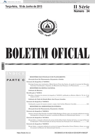 Documento descarregado pelo utilizador Adilson Varela (10.73.103.139) em 19-06-2013 09:37:32.
© Todos os direitos reservados. A cópia ou distribuição não autorizada é proibida.

II Série

Terça-feira, 18 de Junho de 2013

Número 34

1 709000 005433

BOLETIM OFICIAL
ÍNDICE
MINISTÉRIO DAS FINANÇAS E DO PLANEAMENTO:

PA RT E C

Direcção-Geral do Planeamento, Orçamento e Gestão:
Extracto de despachos nº 648/2013:
Prorroga licença sem vencimento a Maria Severa Victor dos Santos, do quadro de pessoal da DirecçãoGeral das Contribuições e Impostos, do Ministério das Finanças e do Planeamento. .................... 625
MINISTÉRIO DA DEFESA NACIONAL
Gabinete do Ministro
Rectiﬁcação nº 63/2013:
Rectiﬁca o Sumário do extracto do despacho nº 645/2013, publicada no Boletim Oﬁcial nº 32, de 12 de
Junho de 2013. .................................................................................................................................... 625
Gabinete do Chefe do Estado-Maior das Forças Armadas
Extracto de despacho nº 649/2013:
Graduando ao posto de tenente-coronel, o major, José Avelino Monteiro Carvalho............................. 625
MINISTÉRIO DA ADMINISTRAÇÃO INTERNA:
Direcção-Geral de Planeamento, Orçamento e Gestão:
Extracto de despacho nº 650/2013:
Nomeia, Jeremias Dias Furtado e Ivanilda Valódia Rodrigues Fortes, para, em comissão ordinária de serviço,
desempenhar as funções de assessor e secretária da Ministra da Administração Interna. ................... 626
Extracto de despacho nº 651/2013:
Dá por ﬁnda, a comissão ordinária de serviço de Osvaldino Carlos António da Costa, no cargo de Director
de Operações e Telecomunicação do Serviço Nacional da Protecção Civil e Bombeiros.................. 625
Extracto de despacho nº 652/2013:
Dá por ﬁnda, a comissão ordinária de serviço de Augusto Bernardino Fortes Pinheiro, Júnior, no cargo
de assessor da Ministra da Administração Interna. ......................................................................... 626

https://kiosk.incv.cv

DCCBA0C3-A136-4320-A12D-6C8FA198523F

 