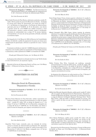 Documento descarregado pelo utilizador Adilson Varela (10.8.0.12) em 20-03-2013 11:59:33.
© Todos os direitos reservados. A cópia ou distribuição não autorizada é proibida.

II SÉRIE — NO 16 «B. O.» DA REPÚBLICA DE CABO VERDE — 19 DE MARÇO DE 2013
Extracto de despacho nº 330/2013 – Da Directora-Geral da
Administração Pública, por subdelegação de competência de
S. Exª o Secretário de Estado da Administração Pública:

259

Extractos do despacho nº 333/2013 – De S. Exª a Ministra
Adjunta e da Saúde:
De 16 de Maio de 2012:

De 19 de Fevereiro de 2013:
Maria Isabel Ferreira de Pina Barros, enfermeira assistente, escalão IV,
índice 160 do quadro de pessoal do Ministério da Saúde, - desligada
de serviço para efeitos de aposentação, nos termos do artigo 5º,
nº 1, do Estatuto de Aposentação e da Pensão de Sobrevivência,
aprovado pela Lei nº 61/III/89, de 30 de Dezembro, com direito
à pensão anual de 1.313.784$00 (um milhão trezentos e treze
mil setecentos e oitenta e quatro escudos), sujeita à rectiﬁcação,
calculada de conformidade com o artigo 37º do mesmo diploma,
correspondente a 34 anos de serviço prestado ao Estado, incluindo
os aumentos legais.
Por despacho de 13 de Março de 1998 do Director da Contabilidade
Pública, foi deferido o pedido de pagamento de quotas em atraso para
compensação de aposentação, referente ao período de 2 anos, 3 meses
e 4 dias.
O montante em dívida no valor de 17.256$00 (dezassete mil duzentos e
cinquenta e seis escudos), poderá ser amortizado em 50 prestações mensais
e consecutivas, sendo a primeira de 576$00 e as restantes de 575$00.
(Visado pelo Tribunal de Contas, em 1 de Março de 2013).

1 672000 005433

As despesas têm cabimento na dotação inscrita no capº 30.20, divisão
4º, Cód. 03.05.03.01.01, de orçamento vigente,
Direcção de Serviço de Segurança Social, na Praia, aos 13 de Março
de 2013. – O Director de Serviço, Gerson Soares.

––––––o§o––––––
MINISTÉRIO DA SAÚDE
––––––
Direcção-Geral do Planeamento,
Orçamento e Gestão
Extractos do despacho nº 331/2013 – De S. Exª a Ministra
Adjunta e da Saúde:
De 6 de Fevereiro de 2012:
Maurício Paulo Monteiro de Pina Reverdes, médico especialista em
medicina intensiva, nomeado provisoriamente no cargo de médico
geral – escalão IV, índice 100, ao abrigo do disposto no nº 1 do
artigo 13º da Lei nº 102/IV/93, de 31 de Dezembro, conjugado com
o artigo 26º da Lei nº 148/IV/95, de 7 de Novembro, com efeitos a
partir da data do despacho, por urgente conveniência de serviço.

––––––
Extractos do despacho nº 332/2013 – De S. Exª a Ministra
Adjunta e da Saúde:
De 10 de Abril de 2012:
Jaqueline Vieira Lopes, nomeada, para, em comissão de serviço,
exercer as funções de administradora do Hospital “Dr. Agostinho
Neto”, ao abrigo do disposto no artigo 15º, alínea a) do artigo 15º do
Decreto-Lei nº 14/93, de 15 de Março, conjugado com o 14º da Lei
nº 102/IV/93 de 31 de Dezembro.

https://kiosk.incv.cv

Paulo Sérgio Soares Vieira, técnico superior, referência 13, escalão A,
do quadro da Direcção-Geral do Planeamento Orçamento e Gestão
do Ministério da Saúde, nomeado para em comissão de serviço
exercer o cargo de Director do Serviço Financeiro e Patrimonial da
Direcção-Geral do Planeamento Orçamento e Gestão do Ministério
da Saúde, ao abrigo do disposto no artigo 14º alínea a) da Lei nº
102/IV/93, de 31 de Dezembro, conjugado com o nº 2 do artigo 13º
do Decreto-Lei nº 39/2010, de 27 de Setembro.
Miguel Arcangelo Silva Melo Lopes, técnico superior de primeira,
referência 14, escalão B, do quadro da Direcção-Geral do Planeamento
Orçamento e Gestão do Ministério da Saúde, nomeado para em
comissão de serviço exercer o cargo de Director do Serviço de Recursos
Humanos, da Direcção-Geral do Planeamento Orçamento e Gestão do
Ministério da Saúde, ao abrigo do disposto no artigo 14º alínea a) da
Lei nº 102/IV/93, de 31 de Dezembro, conjugado com o nº 2 do artigo
13º do Decreto-Lei nº 39/2010, de 27 de Setembro.
(Visados pelo Tribunal de Contas em 28 de Dezembro de 2012).

––––––
Extractos do despacho nº 334/2013 – De S. Exª a Ministra
Adjunta e da Saúde:
De 4 de Junho de 2012:
Nádia Cristina Dias Silva, licenciada em medicina, nomeada
provisoriamente no cargo de médica geral – escalão IV, índice 100,
ao abrigo do disposto no nº 1 do artigo 13º da Lei nº 102/IV/93, de
31 de Dezembro, conjugado com o artigo 26º da Lei nº 148/IV/95,
de 7 de Novembro, com efeitos a partir da data do despacho, por
urgente conveniência de serviço.
As despesas têm cabimento na verba inscrita no Cap. 1º Divisão 3ª
Código 03.01.04.02 do Orçamento do Ministério da Saúde.

––––––
Extractos do despacho nº 335/2013 – De S. Exª a Ministra
Adjunta e da Saúde:
De 6 de Fevereiro de 2013:
Hélder José Miranda Almada do Rosário, médico geral, escalão IV, índice
100, do quadro da Direcção-Geral do Planeamento, Orçamento e
Gestão do Ministério da Saúde, exercendo, em comissão de serviço,
o cargo do Director do Hospital Regional Santiago Norte “Santa
Rita Vieira”, dada por ﬁnda a referida comissão de serviço, com
efeitos a partir da data em que for efectivamente substituído no
cargo.

––––––
Extractos do despacho nº 336/2013 – De S. Exª a Ministra
Adjunta e da Saúde:
De 14 de Março de 2013:
Alicia Ramos Rodrigues, médica geral, escalão IV, índice 110, do
quadro de pessoal do Ministério da Saúde, em serviço no Dr.
Hospital Agostinho Neto, concedida licença sem vencimento de
longa duração, ao abrigo do Decreto-Lei nº 3/2010, de 8 de Março,
com efeitos a partir de 10 de Abril de 2013.
Direcção-Geral do Planeamento, Orçamento e Gestão do Ministério
da Saúde, na Praia, aos 15 de Março de 2013. – A Directora-Geral,
Sereﬁna Alves.

B5B9DCD5-0116-4413-B719-3ADFE903AC7B

 