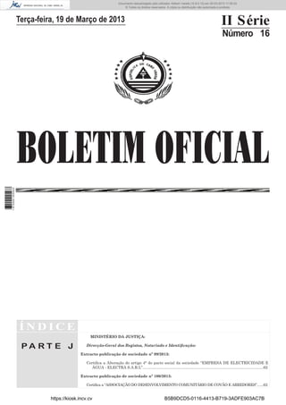 Documento descarregado pelo utilizador Adilson Varela (10.8.0.12) em 20-03-2013 11:59:33.
© Todos os direitos reservados. A cópia ou distribuição não autorizada é proibida.

II Série

Terça-feira, 19 de Março de 2013

Número 16

1 672000 005433

BOLETIM OFICIAL

ÍNDICE
MINISTÉRIO DA JUSTIÇA:

PA RT E J

Direcção-Geral dos Registos, Notariado e Identiﬁcação:
Extracto publicação de sociedade nº 99/2013:
Certiﬁca a Alteração do artigo 4° do pacto social da sociedade “EMPRESA DE ELECTRICIDADE E
ÁGUA - ELECTRA S.A.R.L”.................................................................................................................62
Extracto publicação de sociedade nº 100/2013:
Certiﬁca a “ASSOCIAÇÃO DO DESENVOLVIMENTO COMUNITÁRIO DE COVÃO E ARREDORES”.. ....62

https://kiosk.incv.cv

B5B9DCD5-0116-4413-B719-3ADFE903AC7B

 