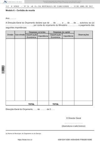Documento descarregado pelo utilizador Adilson (10.8.0.12) em 25-04-2012 14:45:14.
                                                                       © Todos os direitos reservados. A cópia ou distribuição não autorizada é proibida.


                  512    II SÉRIE — NO 26           «B. O.» DA REPÚBLICA DE CABO VERDE — 19 DE ABRL DE 2012

                  Modelo 6 – Certidão de receita


                  Ano……….

                  A Direcção-Geral do Orçamento declara que de …. de …….. a …. de …. de …. autorizou ao (a)
                  …………………………………., por conta do orçamento do Ministério …………… o pagamento das
                  seguintes importâncias:

                                              Despesas correntes                         Despesas de capital
                    Divisão    Sub-divisão Classificação                             Classificação                                               Observações
                                                         Importância                                Importância
                                            Económica                                 Económica
1 518000 002089




                                                 TOTAL                                    TOTAL

                  Direcção-Geral do Orçamento, ….. de ……… de 2……



                                                                                                                        O Director Geral

                                                                                                                    ..…………………….
                                                                                                              (Assinatura e selo branco)


                  (a) Nome do Município, do Organismo ou do Serviço



                                  https://kiosk.incv.cv                                               63B10247-5DB1-4059-8D46-7FB92B510D8E
 